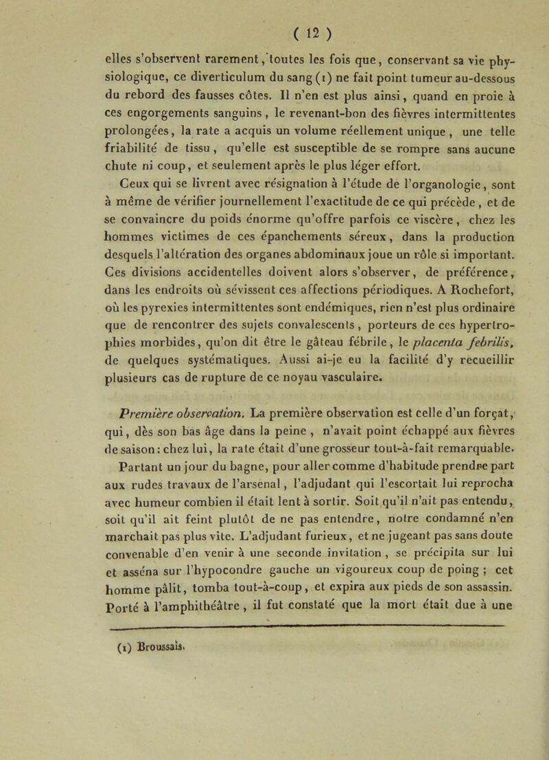 elles s’observent rarement, toutes les fois que, conservant sa vie phy- siologique, ce diverticulum du sang (i) ne fait point tumeur au-dessous du rebord des fausses côtes. Il n’en est plus ainsi, quand en proie à ces engorgements sanguins, le revenant-bon des fièvres intermittentes prolongeas, la rate a acquis un volume réellement unique , une telle friabilité de tissu, qu’elle est susceptible de se rompre sans aucune chute ni coup, et seulement après le plus léger effort. Ceux qui se livrent avec résignation à l’étude de l’organologie, sont à même de vérifier journellement l’exactitude de ce qui précède , et de se convaincre du poids énorme qu’offre parfois ce viscère, chez les hommes victimes de ces épanchements séreux, dans la production desquels l’altération des organes abdominaux joue un rôle si important. Ces divisions accidentelles doivent alors s’observer, de préférence, dans les endroits où sévissent ces affections périodiques. A Rochefort, où les pyrexies intermittentes sont endémiques, rien n’est plus ordinaire que de rencontrer des sujets convalescents , porteurs de ces hypertro- phies morbides, qu’on dit être le gâteau fébrile, le placenta febrilis, de quelques systématiques. Aussi ai-je eu la facilité d’y recueillir plusieurs cas de rupture de ce noyau vasculaire. Première observation. La première observation est celle d’un forçat, qui, dès son bas âge dans la peine , n’avait point échappé aux fièvres de saison : chez lui, la rate était d’une grosseur tout-à-fait remarquable. Partant un jour du bagne, pour aller comme d’habitude prendre part aux rudes travaux de l’arsenal, l’adjudant qui l’escortait lui reprocha avec humeur combien il était lent à sortir. Soit qu’il n’ait pas entendu, soit qu’il ait feint plutôt de ne pas entendre, notre condamné n’en marchait pas plus vile. L’adjudant furieux, et ne jugeant pas sans doute convenable d’en venir à une seconde invitation , se précipita sur lui et asséna sur l’hypocondre gauche un vigoureux coup de poing ; cet homme pâlit, tomba tout-à-coup, et expira aux pieds de son assassin. Porté à l’amphithéâtre , il fut constaté que la mort était due à une (i) Broussais.