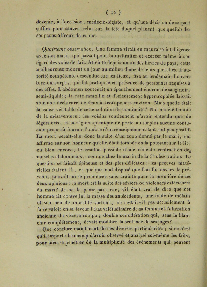 devenir, à l’occasion, médecin-légiste, et qu’une décision de sa part suffira pour sauver celui sur la tête duquel planent quelquefois les soupçons affreux du crime. Quatrième observation. Une femme vivait en mauvaise intelligence avec son mari, qui passait pour la maltraiter et exercer même à son égard des voies de fait. Atteinte depuis un an des fièvres du pays, cette malheureuse mourut un jour au milieu d’une de leurs querelles. L’au- torité compétente descendue sur les lieux, fixa au lendemain l’ouver- ture du corps, qui fut pratiquée en présence de personnes requises à cet effet. L’abdomen contenait un épanchement énorme de sang noir, semi-liquide; la rate ramollie et furieusement hypertrophiée laissait voir une déchirure de deux à trois pouces environ. Mais quelle était la cause véritable de celle solution de continuité? Nul n’a été témoin de la mésaventure ; les voisins soutiennent n’avoir entendu que de légers cris, et la région splénique ne porte au surplus aucune contu- sion propre à fournir l’ombre d’un renseignement tant soit peu positif. La mort serait-elle donc la suite d’un coup donné par le mari, qui affirme sur son honneur qu’elle était tombée en la poussant sur le lit ; ou bien encore, le résultat possible d’une violente contraction des muscles abdominaux, comme chez le marin de la 3e observation. La question se faisait épineuse et des plus délicates ; les preuves maté- rielles étaient là , et quelque mal disposé que l’on fut envers le pré- venu , pouvait-on se prononcer sans crainte pour la première de ces deux opinions : la mort est la suite des sévices ou violences extérieures du mari? Je ne le pense pas; car, s’il était vrai de dire que cet homme ait contre lui la masse des antécédents, une foule de méfaits et son peu de moralité surtout, ne restait-il pas actuellement à faire valoir en sa faveur l’état valétudinaire de sa femme et l’altération ancienne du viscère rompu ; double considération qui, sans le blan- chir complètement, devait modifier la sentence de ses juges? Que conclure maintenant de ces diverses particularités ; si ce n’est qu’il importe beaucoup d’avoir observé et analysé soi-meme les faits, pour bien se pénétrer de la multiplicité des événements qui peuvent