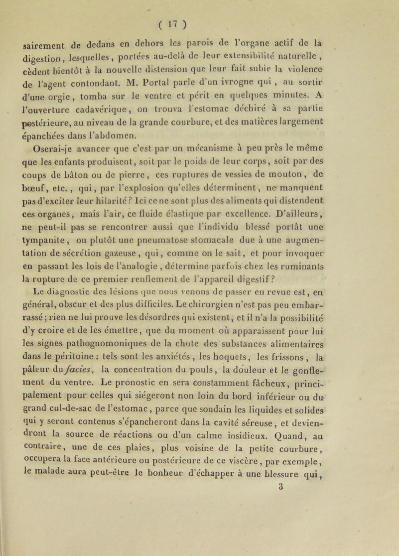 sairement de dedans en dehors les parois de l’organe actif de la digestion, lesquelles, portées au-delà de leur extensibilité naturelle, cèdent bientôt à la nouvelle distension que leur fait subir la violence de l’agent contondant. M. Portai parle d’un ivrogne qui , au sortir d’une orgie, tomba sur le ventre et périt en quelques minutes. A l’ouverture cadavérique, on trouva l’estomac déchiré à sa partie postérieure, au niveau de la grande courbure, et des matières largement épanchées dans l’abdomen. Oserai-je avancer que c’est par un mécanisme à peu près le meme que les enfants produisent, soit par le poids de leur corps, soit par des coups de bâton ou de pierre, ces ruptures de vessies de mouton, de bœuf, etc. , qui, par l’explosion qu’elles déterminent, ne manquent pas d’exciter leur hilarité ? Ici ce ne sont plus des aliments qui distendent ces organes, mais l’air, ce fluide élastique par excellence. D’ailleurs, ne peut-il pas se rencontrer aussi que l’individu blessé portât une tympanite , ou plutôt une pneumatose stomacale due à une augmen- tation de sécrétion gazeuse, qui, comme on le sait, et pour invoquer en passant les lois de l’analogie , détermine parfois chez les ruminants la rupture de ce premier renflement de l’appareil digestif? Le diagnostic des lésions que nous venons de passer en revue est, en général, obscur cl des plus difficiles. Le chirurgien n’est pas peu embar- rassé ; rien ne lui prouve les désordres qui existent, et il n’a la possibilité d’y croire et de les émettre, que du moment où apparaissent pour lui les signes pathognomoniques de la chute des substances alimentaires dans le péritoine : tels sont les anxiétés , les hoquets, les frissons , la pâleur du Jades, la concentration du pouls, la douleur et le gonfle- ment du ventre. Le pronostic en sera constamment fâcheux, princi- palement pour celles qui siégeront non loin du bord inférieur ou du grand cul-de-sac de l’estomac, parce que soudain les liquides et solides qui y seront contenus s’épancheront dans la cavité séreuse, et devien- d*ont la source de réactions ou d’un calme insidieux. Quand, au contraire, une de ces plaies, plus voisine de la petite courbure, occupera la face antérieure ou postérieure de ce viscère , par exemple, le malade aura peut-être le bonheur d’échapper à une blessure qui, 3