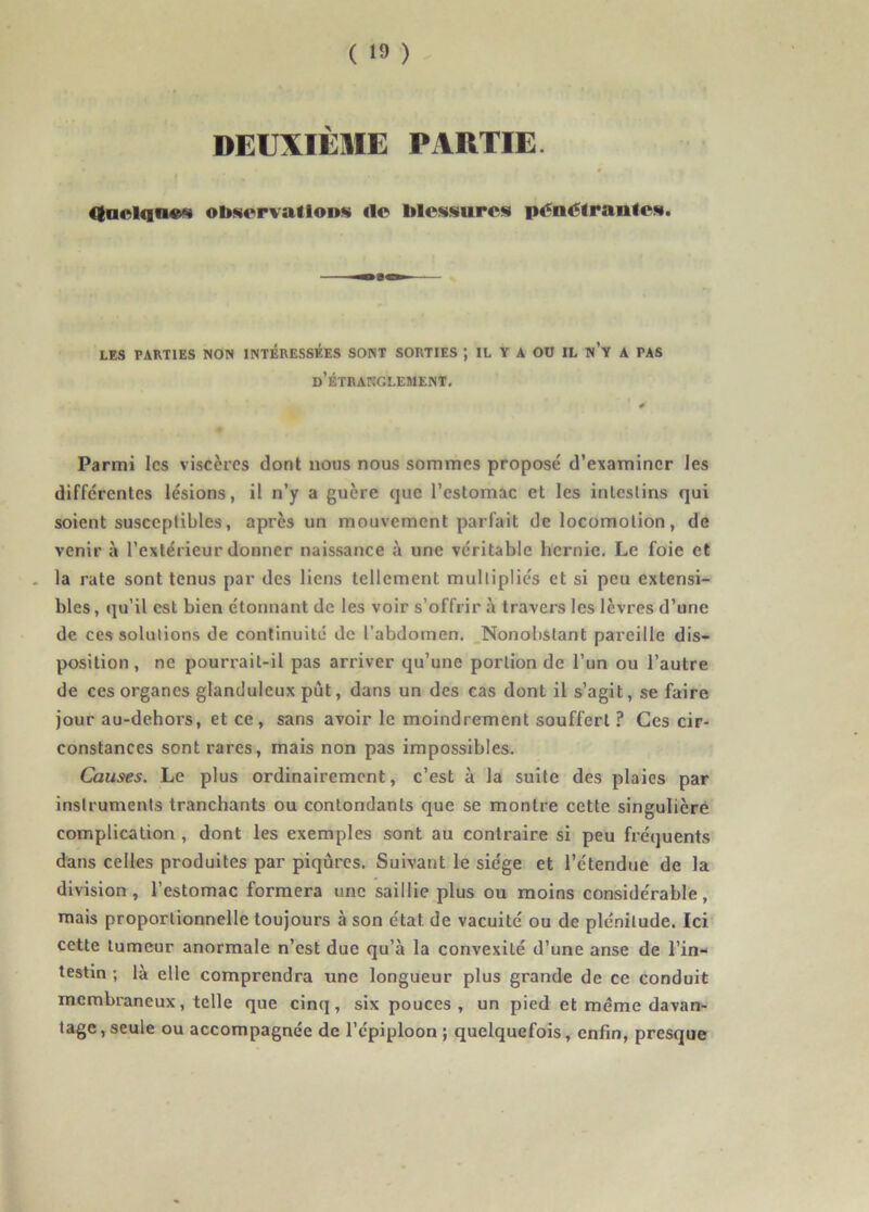 DEUXIÈME PARTIE. CtnclqncM observât ion* il© blessures pénétrantes. LES PARTIES NON INTERESSEES SONT SORTIES ; IL Y A OU IL n’y A TAS d’étranglement. Parmi les viscères dont nous nous sommes proposé d’examiner les différentes lésions, il n’y a guère que l’estomac et les intestins qui soient susceptibles, après un mouvement parfait de locomotion, de venir à l’extérieur donner naissance à une véritable hernie. Le foie et , la rate sont tenus par des liens tellement multipliés et si peu extensi- bles, qu’il est bien étonnant de les voir s’offrir à travers les lèvres d’une de ces solutions de continuité de l'abdomen. Nonobstant pareille dis- position , ne pourrait-il pas arriver qu’une portion de l’un ou l’autre de ces organes glanduleux put, dans un des cas dont il s’agit, se faire jour au-dehors, et ce, sans avoir le moindrement souffert ? Ces cir- constances sont rares, mais non pas impossibles. Causes. Le plus ordinairement, c’est à la suite des plaies par instruments tranchants ou contondants que se montre cette singulière complication , dont les exemples sont au contraire si peu fréquents dans celles produites par piqûres. Suivant le siège et l’étendue de la division, l’estomac formera une saillie plus ou moins considérable, mais proportionnelle toujours à son état de vacuité ou de plénitude. Ici cette tumeur anormale n’est due qu’à la convexité d’une anse de l’in- testin ; là elle comprendra une longueur plus grande de ce conduit membraneux, telle que cinq, six pouces, un pied et meme davan- tage , seule ou accompagnée de l’épiploon ; quelquefois, enfin, presque