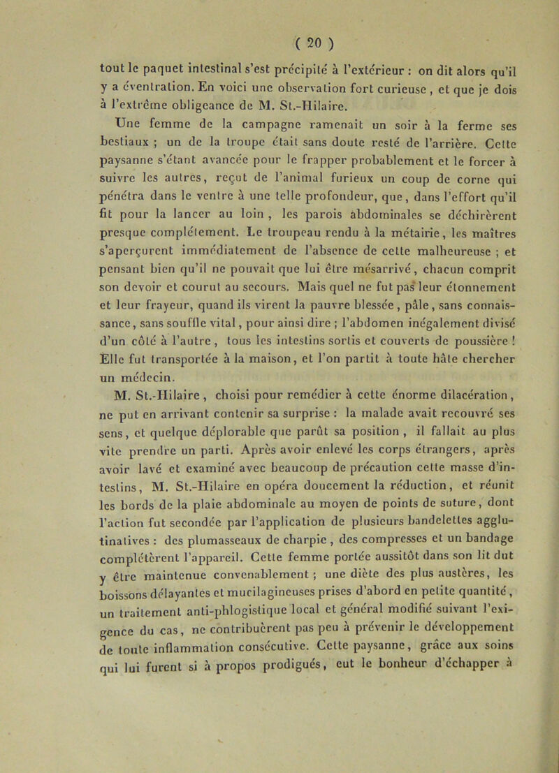 tout le paquet intestinal s’est précipité à l’extc'rieur : on dit alors qu’il y a éventration. En voici une observation fort curieuse , et que je dois à l’extrême obligeance de M. Sl.-Hilaire. Une femme de la campagne ramenait un soir à la ferme ses bestiaux ; un de la troupe était sans doute resté de l’arrière. Cette paysanne s’étant avancée pour le frapper probablement et le forcer à suivre les autres, reçut de l’animal furieux un coup de corne qui pénétra dans le ventre à une telle profondeur, que, dans l’effort qu’il fit pour la lancer au loin , les parois abdominales se déchirèrent presque complètement. Le troupeau rendu à la métairie, les maîtres s’aperçurent immédiatement de l’absence de celle malheureuse ; et pensant bien qu’il ne pouvait que lui être mésarrivé, chacun comprit son devoir et courut au secours. Mais quel ne fut pas* leur étonnement et leur frayeur, quand ils virent la pauvre blessée, pale, sans connais- sance , sans souffle vital, pour ainsi dire ; l’abdomen inégalement divisé d’un côté à l’autre , tous les intestins sortis et couverts de poussière ! Elle fut transportée à la maison, et l’on parût à toute hâte chercher un médecin. M. St.-Hilaire , choisi pour remédier à cette énorme dilacération , ne put en arrivant contenir sa surprise : la malade avait recouvré ses sens, et quelque déplorable que parût sa position , il fallait au plus vite prendre un parti. Après avoir enlevé les corps étrangers, après avoir lavé et examiné avec beaucoup de précaution cette masse d’in- testins, M. St.-Hilaire en opéra doucement la réduction, et réunit les bords de la plaie abdominale au moyen de points de suture, dont l’action fut secondée par l’application de plusieurs bandelettes agglu- tinatives : des plumasseaux de charpie , des compresses et un bandage complétèrent l’appareil. Cette femme portée aussitôt dans son lit dut y être maintenue convenablement ; une diète des plus austères, les boissons délayantes et mucilagincuses prises d’abord en petite quantité, un traitement anti-phlogisiique local et général modifié suivant l’exi- gence du cas, ne contribuèrent pas peu à prévenir le développement de toute inflammation consécutive. Celte paysanne, grâce aux soins qui lui furent si à propos prodigués, eut le bonheur d’échapper à V-