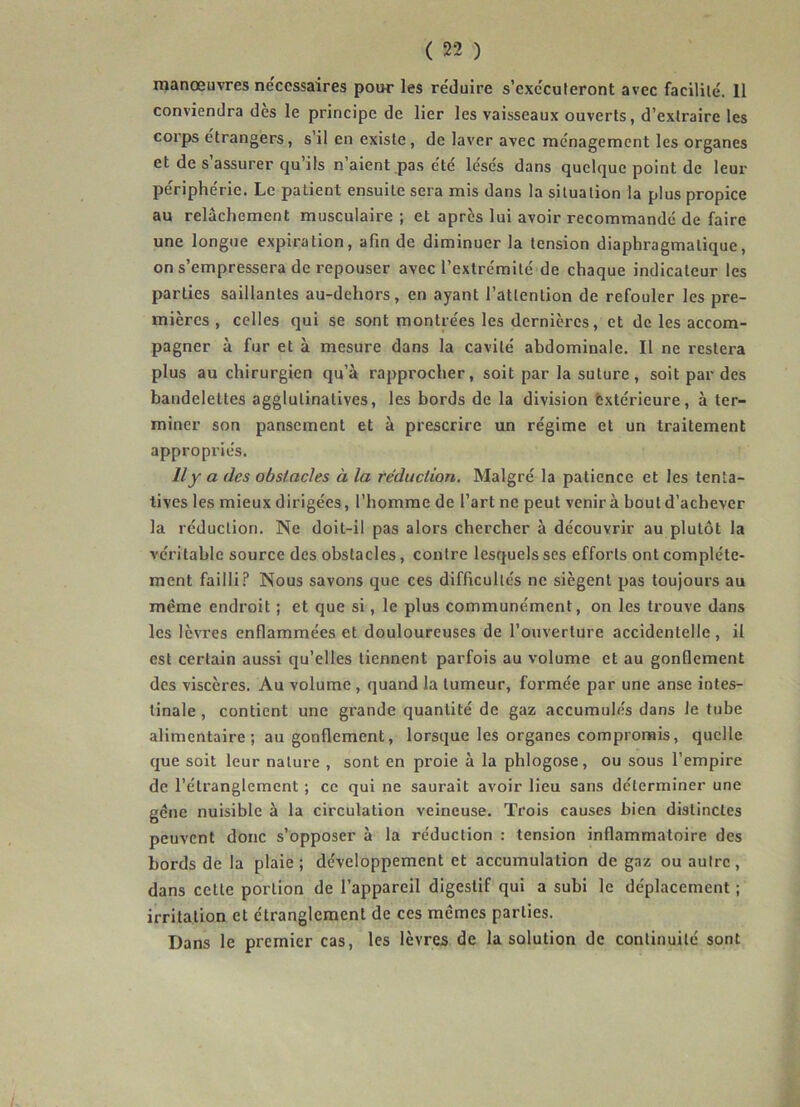 manœuvres necessaires pour les réduire s’exécuteront avec facilité. 11 conviendra dès le principe de lier les vaisseaux ouverts, d’extraire les corps étrangers, s’il en existe, de laver avec ménagement les organes et de s’assurer qu’ils n’aient pas été lésés dans quelque point de leur périphérie. Le patient ensuite sera mis dans la situation la plus propice au relâchement musculaire ; et après lui avoir recommandé de faire une longue expiration, afin de diminuer la tension diaphragmatique, on s’empressera de repouser avec l’extrémité de chaque indicateur les parties saillantes au-dehors, en ayant l’attention de refouler les pre- mières , celles qui se sont montrées les dernières, et de les accom- pagner à fur et à mesure dans la cavité abdominale. Il ne restera plus au chirurgien qu’à rapprocher, soit par la suture, soit par des bandelettes agglulinalives, les bords de la division extérieure, à ter- miner son pansement et à prescrire un régime et un traitement appropriés. Il y a des obstacles à la réduction. Malgré la patience et les tenta- tives les mieux dirigées, l’homme de l’art ne peut venir à bout d’achever la réduction. Ne doit-il pas alors chercher à découvrir au plutôt la véritable source des obstacles, contre lesquels ses efforts ont complète- ment failli? Nous savons que ces difficultés ne siègent pas toujours au meme endroit ; et que si, le plus communément, on les trouve dans les lèvres enflammées et douloureuses de l’ouverture accidentelle , il est certain aussi qu’elles tiennent parfois au volume et au gonflement des viscères. Au volume , quand la tumeur, formée par une anse intes- tinale , contient une grande quantité de gaz accumulés dans le tube alimentaire; au gonflement, lorsque les organes compromis, quelle que soit leur nature , sont en proie à la phlogose, ou sous l’empire de l’étranglement ; ce qui ne saurait avoir lieu sans déterminer une gène nuisible à la circulation veineuse. Trois causes bien distinctes peuvent donc s’opposer à la réduction : tension inflammatoire des bords de la plaie; développement et accumulation de gaz ou autre, dans cette portion de l’appareil digestif qui a subi le déplacement ; irritation et étranglement de ces memes parties. Dans le premier cas, les lèvres de la solution de continuité sont