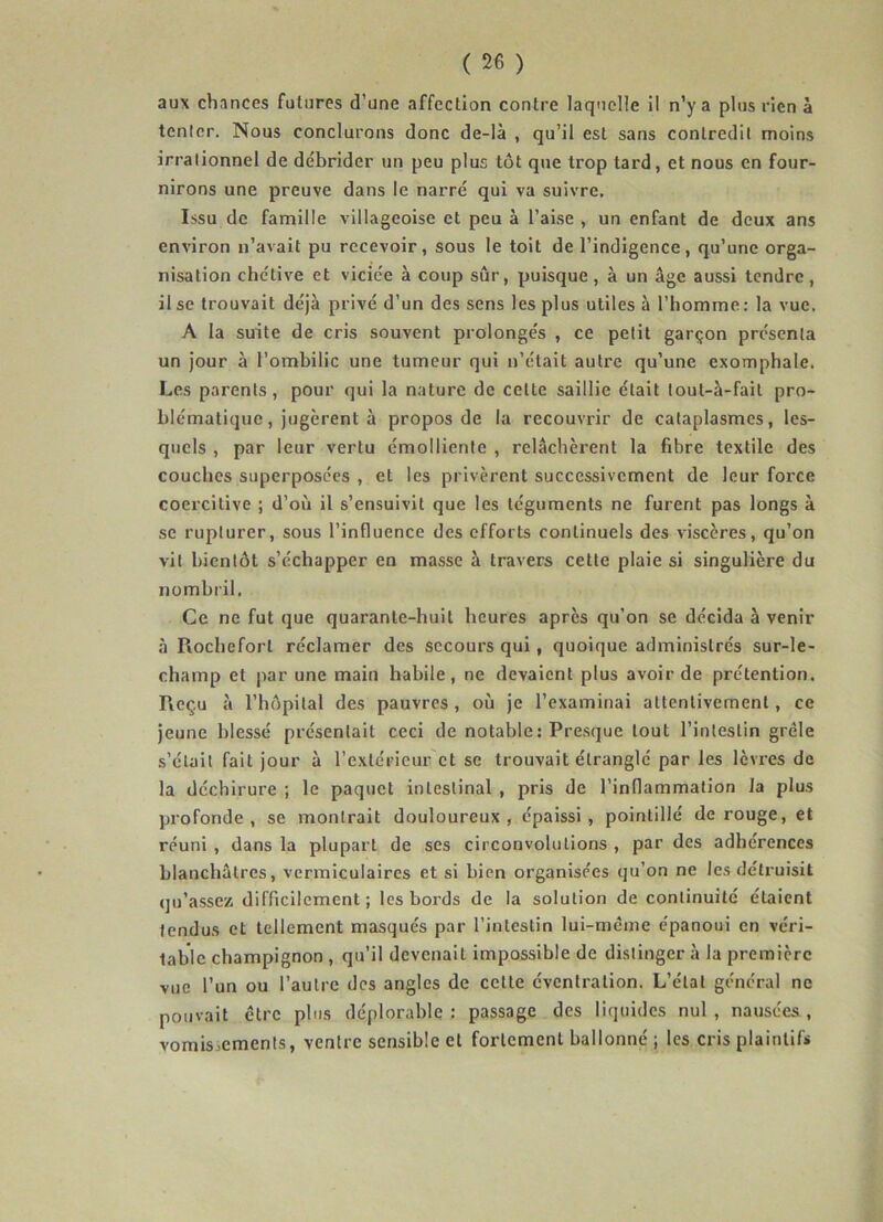 aux chances futures d’une affection contre laquelle il n’y a plus rien à tenter. Nous conclurons donc de-là , qu’il est sans contredit moins irrationnel de débrider un peu plus tôt que trop tard, et nous en four- nirons une preuve dans le narré qui va suivre. Issu de famille villageoise et peu à l’aise , un enfant de deux ans environ n’avait pu recevoir, sous le toit de l’indigence, qu’une orga- nisation chétive et viciée à coup sûr, puisque , à un âge aussi tendre , il se trouvait déjà privé d’un des sens les plus utiles à l’homme: la vue. A la suite de cris souvent prolongés , ce petit garçon présenta un jour à l’ombilic une tumeur qui n’était autre qu’une exomphale. Les parents, pour qui la nature de celte saillie était toul-à-fait pro- blématique, jugèrent à propos de la recouvrir de cataplasmes, les- quels , par leur vertu émolliente , relâchèrent la fibre textile des couches superposées , et les privèrent successivement de leur force coercitive ; d’où il s’ensuivit que les téguments ne furent pas longs à se rupturer, sous l’influence des efforts continuels des viscères, qu’on vit bientôt s’échapper en masse à travers cette plaie si singulière du nombril. Ce ne fut que quarante-huit heures après qu’on se décida à venir à Rocheforl réclamer des secours qui, quoique administrés sur-le- champ et par une main habile, ne devaient plus avoir de prétention. Reçu à l’hôpital des pauvres , où je l’examinai attentivement, ce jeune blessé présentait ceci de notable: Presque tout l’intestin grêle s’était fait jour à l’extérieur et se trouvait étranglé par les lèvres de la déchirure ; le paquet intestinal , pris de l’inflammation la plus profonde, se montrait douloureux, épaissi, pointillé de rouge, et réuni , dans la plupart de ses circonvolutions , par des adhérences blanchâtres, vcrmiculaires et si bien organisées qu’on ne les détruisit qu’assez difficilement; les bords de la solution de continuité étaient tendus et tellement masqués par l’intestin lui-même épanoui en véri- table champignon , qu’il devenait impossible de distinger à la première vue l’un ou l’autre des angles de celte éventration. L’état général ne pouvait être plus déplorable : passage des liquides nul , nausées , vomissements, ventre sensible et fortement ballonné ; les cris plaintifs