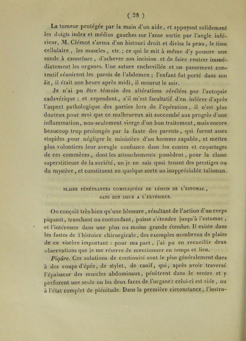 La tumeur protégée par la main d’un aide, et appuyant solidement les doigts index et me'dius gauches sur l’anse sortie par l’angle infé- rieur, M. Clémot s’arma d’un bistouri droit et divisa la peau, le tissu cellulaire , les muscles , etc. ; ce qui le mit à même d’y pousser une sonde à cannelure , d’achever son incision et de faire rentrer immé- diatement les organes. Une suture cnchevillée et un pansement con- tentif réunirent les parois de l’abdomen ; l’enfant fut porté dans son Jit, il était une heure apres midi, il mourut le soir. Je n’ai pu être témoin des altérations révélées par l’autopsie cadavérique ; et cependant, s’il m’est facultatif d’en inférer d’après l’aspect pathologique des parties lors de l’opération , il n’est plus douteux pour moi que ce malheureux ait succombé aux progrès d’une inflammation, nomseulement vierge d’un bon traitement, mais encore beaucoup trop prolongée par la faute des parents , qui furent assez stupides pour négliger le ministère d’un homme capable, et mettre plus volontiers leur aveugle confiance dans les contes et caquetages de ces commères , dont les attouchements possèdent, pour la classe superstitieuse de la société, un je ne sais quoi tenant des prestiges ou du mystère , et constituent en quelque sorte un inappréciable talisman. PLAIES PÉNÉTRANTES COMPLIQUEES DE LÉSION DE l’eSTOMAC , SANS SON ISSUE A L’EXTÉRIEUR. On conçoit très-bien qu’une blessure , résultant de l’action d’un corps piquant, tranchant ou contondant, puisse s’étendre jusqu’à l’estomac , et l’intéresser dans une plus ou moins grande étendue. Il existe dans les fastes de l’histoire chirurgicale, des exemples nombreux de plaies de ce viscère important : pour ma part , j’ai pu en recueillir deux observations que je me réserve de mentionner en temps et Jieu. Piqûre. Ces solutions de continuité sont le plus généralement ducs à des coups d’épée, de stylet, de canif, qui, après avoir traversé l’épaisseur des muscles abdominaux, pénètrent dans le ventre et y perforent une seule ou les deux faces de l’organe : celui-ci est vide , ou à l’état complet de plénitude. Dans la première circonstance, l’inslru-