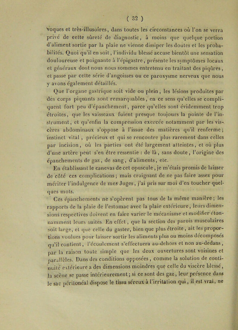 Voques et très-illusoires, dans toutes les circonstances où l’on se verra prive' de eette sûrete' de diagnostic, à moins que quelque portion d’aliment sortie par la plaie ne vienne dissiper les doutes et les proba- bilités. Quoi qu’il en soit, l’individu blessé accuse bientôt une sensation douloureuse et poignante à l’épigastre, présente les symptômes locaux et généraux dont nous nous sommes entretenu en traitant des piqûres, et passe par celte série d’angoisses ou ce paroxysme nerveux que nous y avons également détaillés. Que l’organe gastrique soit vide ou plein, les lésions produites par des corps piquants sont remarquables, en ce sens qu’elles se compli- quent fort peu d’épanchement, parce qu’elles sont évidemment trop étroites, que les vaisseaux fuient presque toujours la pointe de l’in- strument, et qu’enfm la compression exercée notamment par les vis- cères abdominaux s'oppose à l’issue des matières qu’il renferme; instinct vital , précieux et qui sc rencontre plus rarement dans celles par incision, où les parties ont été largement atteintes, et où plus d’une artère peut s’en être ressentie : de là , sans doute, l’origine des épanchements de gaz, de sang, d’aliments, etc. En établissant le canevas de cet opuscule , je m’étais promis de laisser de côté ces complications; mais craignant de ne pas faire assez pour mériter l’indulgence de mes Juges, j’ai pris sur moi d’en toucher quel- ques mots. Ces épanchements ne s’opèrent pas tous de la même manière; les rapports de la plaie de l’estomac avec la plaie extérieure, leurs dimen- sions respectives doivent en faire varier le mécanisme et modifier éton- namment leurs suites En effet, que la section des parois musculaires soit large, et que celle du gasler, bien que plus étroite , ait les propor- tions voulues pour laisser sortir les aliments plus ou moins décomposes qu’il contient, l’écoulement s’effectuera au-dehors et non au-dedans , par la raison toute simple que les deux ouvertures sont voisines et parallèles. Dans des conditions opposées , comme la solution de conti- nuité extérieure a des dimensions moindres que celle du viscère blessé, la scène sc passe intérieurement ; si ce sont des gaz, leur présence dans le sac péritonéal dispose le tissu séreux à l’irritation qui, il est vrai, ne