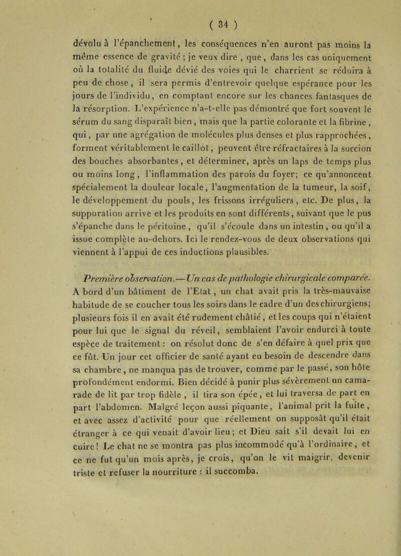 dévolu à l’épanchement, les conséquences n’en auront pas moins la même essence de gravité ; je veux dire , que, dans les cas uniquement où la totalité du fluide dévié des voies qui le charrient se réduira à peu de chose, il sera permis d’entrevoir quelque espérance pour les jours de l’individu, en comptant encore sur les chances fantasques de la résorption. L’expérience n’a-t-clle pas démontré que fort souvent le sérum du sang disparaît bien , mais que la partie colorante cl la fibrine , qui, par une agrégation de molécules plus denses et plus rapprochées, forment véritablement le caillot, peuvent être réfractaires à la succion des bouches absorbantes, et déterminer, après un laps de temps plus ou moins long , l’inflammation des parois du foyer; ce qu’annoncent spécialement la douleur locale, l’augmentation de la tumeur, la soif, le développement du pouls, les frissons irréguliers, etc. De plus, la suppuration arrive et les produits en sont différents, suivant que le pus s’épanche dans le péritoine , qu’il s’écoule dans un intestin , ou qu’il a issue complète au-dehors. Ici le rendez-vous de deux observations qui viennent à l’appui de ces inductions plausibles. Première observation.—Un cas de pathologie chirurgicale comparée. A bord d’un batiment de l’Etat , un chat avait pris la très-mauvaise habitude de se coucher tous les soirs dans le cadre d’un des chirurgiens; plusieurs fois il en avait été rudement châtié, et les coups qui n’étaient pour lui que le signal du réveil, semblaient l’avoir endurci à toute espèce de traitement : on résolut donc de s’en défaire à quel prix que ce fût. Un jour cet officier de santé ayant eu besoin de descendre dans sa chambre , ne manqua pas de trouver, comme par le passé, son hôte profondément endormi. Bien décidé à punir plus sévèremenl un cama- rade de lit par trop fidèle , il lira son épée , et lui traversa de part en part l’abdomen. Malgré leçon aussi piquante, l’animal prit la fuite, et avec assez d’activité pour que réellement on supposât qu’il était étranger à ce qui venait d’avoir lieu ; et Dieu sait s’il devait lui en cuire! Le chat ne se montra pas plus incommodé qu’à l’ordinaire, et ce ne fut qu’un mois après, je crois, qu’on le vit maigrir, devenir triste et refuser la nourriture : il succomba.
