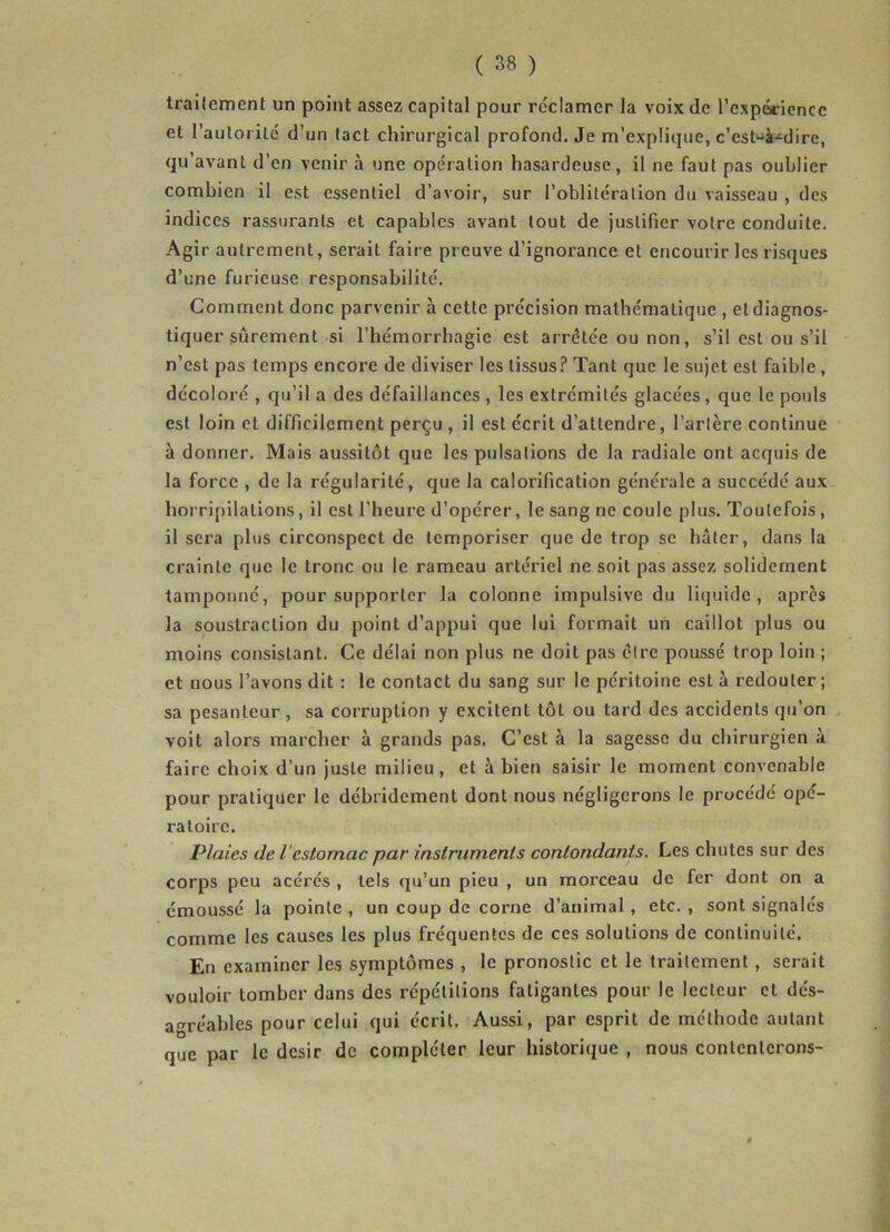 traitement un point assez capital pour réclamer la voix de l’expérience et l’autorité d’un tact chirurgical profond. Je m’explique, c’est-à-dire, qu’avant d’en venir à une opération hasardeuse, il ne faut pas oublier combien il est essentiel d’avoir, sur l’oblitération du vaisseau , des indices rassurants et capables avant tout de justifier votre conduite. Agir autrement, serait faire preuve d’ignorance et encourir les risques d’une furieuse responsabilité. Comment donc parvenir à cette précision mathématique , et diagnos- tiquer sûrement si l’hémorrhagie est arrêtée ou non, s’il est ou s’il n’est pas temps encore de diviser les tissus? Tant que le sujet est faible , décoloré , qu’il a des défaillances , les extrémités glacées , que le pouls est loin et difficilement perçu , il est écrit d’attendre, l’artère continue à donner. Mais aussitôt que les pulsations de la radiale ont acquis de la force , de la régularité, que la calorification générale a succédé aux horripilations, il est l’heure d’opérer, le sang ne coule plus. Toutefois , il sera plus circonspect de temporiser que de trop se hâter, dans la crainte que le tronc ou le rameau artériel ne soit pas assez solidement tamponné, pour supporter la colonne impulsive du liquide, après la soustraction du point d’appui que lui formait un caillot plus ou moins consistant. Ce délai non plus ne doit pas être poussé trop loin ; et nous l’avons dit : le contact du sang sur le péritoine est à redouter ; sa pesanteur , sa corruption y excitent tôt ou tard des accidents qu’on voit alors marcher à grands pas. C’est à la sagesse du chirurgien à faire choix d’un juste milieu, et à bien saisir le moment convenable pour pratiquer le débridement dont nous négligerons le procédé opé- ratoire. Plaies de i estomac par instruments contondants. Les chutes sur des corps peu acérés , tels qu’un pieu , un morceau de fer dont on a émoussé la pointe , un coup de corne d’animal, etc. , sont signalés comme les causes les plus fréquentes de ces solutions de continuité. En examiner les symptômes , le pronostic et le traitement , serait vouloir tomber dans des répétitions fatigantes pour le lecteur et dés- agréables pour celui qui écrit. Aussi, par esprit de méthode autant que par le désir de compléter leur historique , nous contenterons-