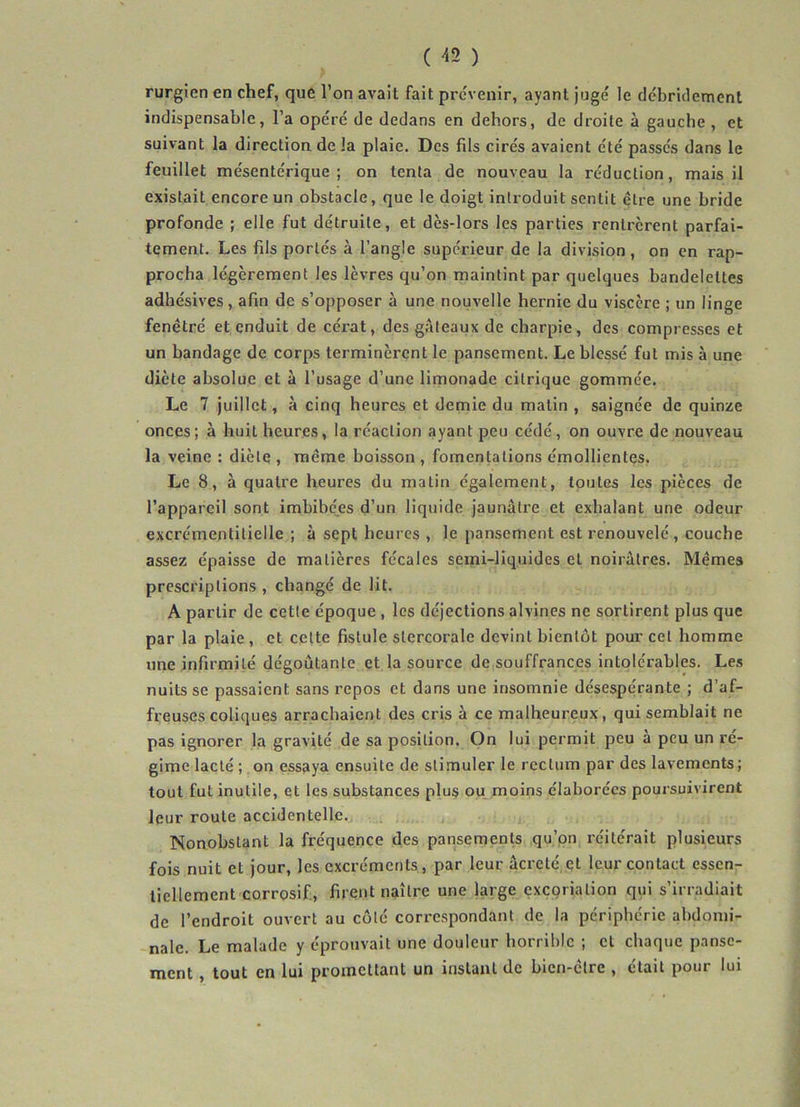( -<2 ) rurgien en chef, que l’on avait fait prévenir, ayant jugé le débridement indispensable, l’a opéré de dedans en dehors, de droite à gauche , et suivant la direction de la plaie. Des fils cirés avaient été passés dans le feuillet mésentérique; on tenta de nouveau la réduction, mais il existait encore un obstacle, que le doigt introduit sentit ctre une bride profonde ; elle fut détruite, et dès-lors les parties rentrèrent parfai- tement. Les fils portés à l’angle supérieur de la division, on en rap- procha légèrement les lèvres qu’on maintint par quelques bandelettes adhésives, afin de s’opposer à une nouvelle hernie du viscère ; un linge fenêtré et enduit de cérat, des gâteaux de charpie, des compresses et un bandage de corps terminèrent le pansement. Le blessé fut mis à une diète absolue et à l’usage d’une limonade citrique gommée. Le 7 juillet, à cinq heures et demie du matin , saignée de quinze onces; à huit heures, la réaction ayant peu cédé, on ouvre de nouveau la veine : diète , même boisson , fomentations émollientes. Le 8, à quatre heures du matin également, toutes les pièces de l’appareil sont imbibées d’un liquide jaunâtre et exhalant une odeur excrémentilielle ; à sept heures , le pansement est renouvelé , couche assez épaisse de matières fécales semi-liquides et noirâtres. Mêmes prescriptions , changé de lit. A partir de cette époque , les déjections alvines ne sortirent plus que par la plaie , et cette fistule stercorale devint bientôt pour cet homme une infirmité dégoûtante et la source de souffrances intolérables. Les nuits se passaient sans repos et dans une insomnie désespérante ; d’af- freuses coliques arrachaient des cris à ce malheureux, qui semblait ne pas ignorer la gravité de sa position. On lui permit peu a peu un ré- gime lacté ; on essaya ensuite de stimuler le rectum par des lavements ; tout fut inutile, et les substances plus ou moins élaborées poursuivirent leur route accidentelle. Nonobstant la fréquence des pansements qu’on réitérait plusieurs fois nuit et jour, les excréments, par leur âcrcté cl leur contact essen- tiellement corrosif, firent naître une large excoriation qui s’irradiait de l’endroit ouvert au côlé correspondant de la périphérie abdomi- nale. Le malade y éprouvait une douleur horrible ; et chaque panse- ment , tout en lui promettant un instant de bien-être , était pour lui