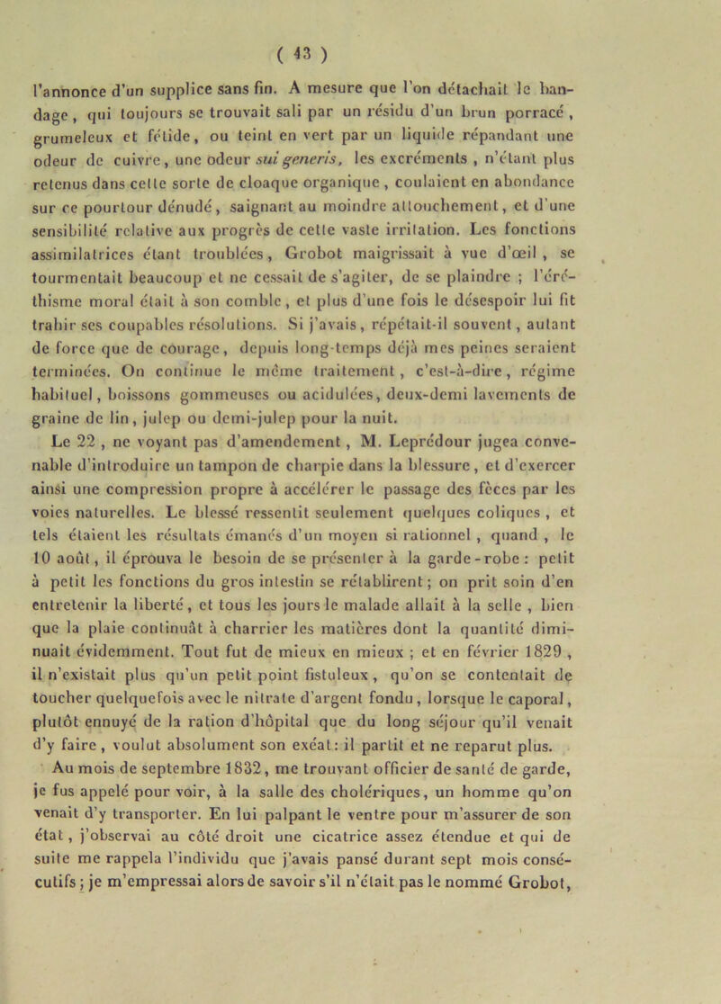 l’annonce d’un supplice sans fin. A mesure que l’on détachait le ban- dage , qui toujours se trouvait sali par un résidu d’un brun porracé , grumeleux et fétide, ou teint en vert par un liquide répandant une odeur de cuivre, une odeur suigeneris, les excréments , n’étant plus retenus dans cette sorte de cloaque organique , coulaient en abondance sur ce pourtour dénudé, saignant au moindre attouchement, et d'une sensibilité relative aux progrès de celte vaste irritation. Les fonctions assimilatrices étant troublées, Grobot maigrissait à vue d’œil, se tourmentait beaucoup et ne cessait de s’agiter, de se plaindre ; l’éré- thisme moral était à son comble, et plus d’une fois le désespoir lui fit trahir ses coupables résolutions. Si j’avais , répétait-il souvent, autant de force que de courage, depuis long temps déjà mes peines seraient terminées. On continue le même traitement, c’est-à-dire, régime habituel, boissons gommeuses ou acidulées, deux-demi lavements de graine de lin, julep ou demi-julep pour la nuit. Le 22 , ne voyant pas d’amendement, M. Leprédour jugea conve- nable d’introduire un tampon de charpie dans la blessure , et d’exercer ainsi une compression propre à accélérer le passage des fèces par les voies naturelles. Le blessé ressentit seulement quelques coliques , et tels étaient les résultats émanés d’un moyen si rationnel , quand , le 10 août, il éprouva le besoin de se présenter à la garde-robe : petit à petit les fonctions du gros intestin se rétablirent ; on prit soin d’en entretenir la liberté, et tous les jours le malade allait à la selle , bien que la plaie continuât à charrier les matières dont la quantité dimi- nuait évidemment. Tout fut de mieux en mieux ; et en février 1829 , 11 n’existait plus qu’un petit point fistuleux , qu’on se contentait de toucher quelquefois avec le nitrate d’argent fondu , lorsque le caporal, plutôt ennuyé de la ration d’hôpital que du long séjour qu’il venait d’y faire , voulut absolument son exéat: il partit et ne reparut plus. Au mois de septembre 1832, me trouvant officier de santé de garde, je fus appelé pour voir, à la salle des cholériques, un homme qu’on venait d’y transporter. En lui palpant le ventre pour m’assurer de son état , j’observai au côté droit une cicatrice assez étendue et qui de suite me rappela l’individu que j’avais pansé durant sept mois consé- cutifs; je m’empressai alors de savoir s’il n’était pas le nommé Grobot, \