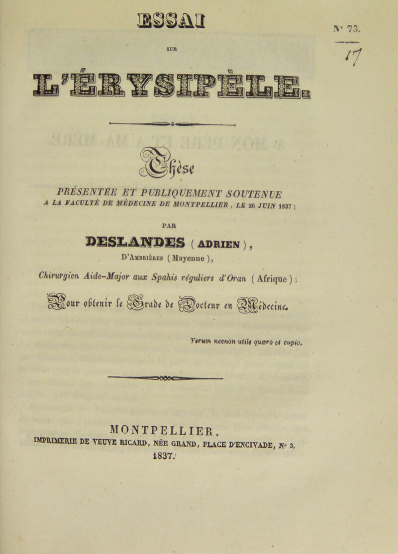 PRÉSENTÉE ET PUBLIQUEMENT SOUTENUE A LA FACULTÉ DE MÉDECINE DE MONTPELLIER , LE 20 JUIN 1837 ; PAH ( ADRIEN ), D’Amdeièbes (Mayenne), Chirurgien Aide-Major aux Spahis réguliers d’Oran (Afrique) ; oüfenir U ocfeur en ébectne- necnon utile quaro el eupio. >C09ej8 MONTPELLIER. IMPRIMERIE DE VEUVE RICARD, NÉE GRAND, PLACE D’ENCIVADE, N» 3. 1837.'