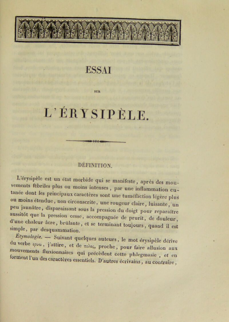 ESSAI STJR L’ÉRYSIPÈLE. définition. L'érysipèle est un état morbide qui se manifeste, après des mou- vements fébriles plus ou moins intenses , par une inflammation cu- tanée dont les principaux caractères sont une tuméfaction légère plus ou moins etendue, non circonscrite, une rougeur claire, luisante, un peu jaunâtre disparaissant sous la pression du doigt pour reparaître aussitôt que la pression cesse, accompagnée de prurit, de douleur d une chaleur âcre, brûlante, et se terminant toujours, quand il est simple, par desquammation. Suiïan‘ fluclflues auteurs, le mot érysipèle dérive m '' * ialllrei et ,le proche, pour faire allusion aux forrn Tu inux,OD,laires fl1 précèdent cette phlegmasie , et en ormeot 1 „„ des caractères essentiels. D’autres écrivains, au contraire,