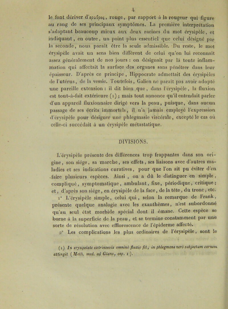 le font dériver d’rpuGpoj, rouge, par rapport à la rougeur qui figure au rang de ses priucipaux symptômes. La première interprétation s’adaptant beaucoup mieux aux deux racines du mot érysipèle, et indiquant, en outre, un point plus essentiel que celui désigné par la seconde, nous paraît être la seule admissible. Du reste, le mot érysipèle avait un sens bien différent de celui qu’on lui reconnaît assez généralement de nos jours : on désignait par là toute inflam- mation qui affectait la surface des organes sans pénétrer dans leur épaisseur. D’après ce principe , Hippocrate admettait des érysipèles de l’utérus, de la vessie. Toutefois, Galien ne paraît pas avoir adopté une pareille extension: il dit bien que, dans l’érysipèle, la fluxion est tout-à-fait extérieure (1) ; mais tout annonce qu’il entendait parler d’un appareil fluxionnaire dirigé vers la peau, puisque, dans aucun passage de ses écrits immortels, il n’a jamais employé l’expression d’érysipèle pour désigner une phlegmasie viscérale, excepté le cas où celle-ci succédait à un érysipèle métastatique. DIVISIONS. L’érysipèle présente des différences trop frappantes dans son ori- gine, son siège, sa marche, ses effets, ses liaisons avec d’autres ma- ladies et ses indications curatives, pour que l’on ait pu éviter d’en • faire plusieurs espèces. Ainsi , on a dù le distinguer en simple , compliqué, symptomatique, ambulant, fixe, périodique, critique; et, d’après son siège, eu érysipèle de la face, de la tête , du tronc, etc. 1° L’érysipèle simple, celui qui, selon la remarque de Irank, présente quelque analogie avec les exanthèmes, n’est subordonné qu’au seul état morbide spécial dont il émane. Cette espèce se borne à la superficie de la peau , et se termine constamment par une sorte de résolution avec efflorescence de l’épiderme affecté. 2° Les complications les plus ordinaires de l’érysipèle, sont le - • ♦ ' (î) In erysipclate exirinsecàs omninà fluxio fil, in phlegmone verô subjectum carntrn aiiingit ( Met/1, mal. ad Gluno, cap. i ).