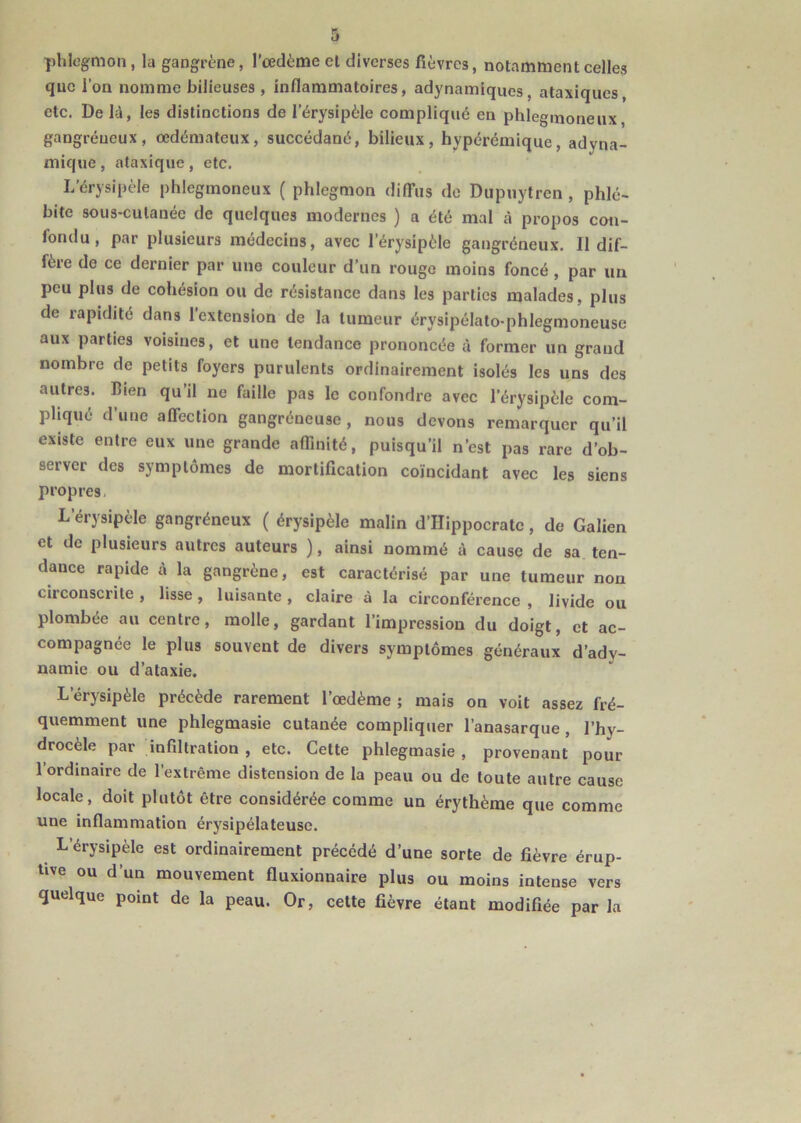 phlegmon, la gangrène, l’oedème el diverses fièvres, notamment celles que l'on nomme bilieuses , inflammatoires, adynamiques, ataxiques, etc. De là, les distinctions de l’érysipèle compliqué en phleginoneux gangréneux, œdémateux, succédané, bilieux, hypérémique, adyna- mique , ataxique , etc. I/érysipèle phlegrnoneux ( phlegmon diffus de Dupuytren , phlé- bite sous-cutanée de quelques modernes ) a été mal à propos con- fondu, par plusieurs médecins, avec l’érysipèle gangréneux. Il dif- fère de ce dernier par une couleur d’un rouge moins foncé , par un peu plus de cohésion ou de résistance dans les parties malades, plus de rapidité dans l’extension de la tumeur érysipélato-phlegmoneuse aux parties voisines, et une tendance prononcée à former un grand nombre de petits foyers purulents ordinairement isolés les uns des autres. Bien qu’il ne faille pas le confondre avec l’érysipèle com- pliqué d’une affection gangréneuse, nous devons remarquer qu’il existe entre eux une grande affinité, puisqu’il n’est pas rare d’ob- server des symptômes de mortification coïncidant avec les siens propres L’érysipèle gangréneux ( érysipèle malin d’Hippocrate, de Galien et de plusieurs autres auteurs ), ainsi nommé à cause de sa ten- dance rapide à la gangrène, est caractérisé par une tumeur non circonscrite , lisse , luisante , claire à la circonférence , livide ou plombée au centre, molle, gardant l’impression du doigt, et ac- compagnée le plus souvent de divers symptômes généraux d’ady- namie ou d’ataxie. L'érysipèle précède rarement l’œdème ; mais on voit assez fré- quemment une phlegmasie cutanée compliquer l’anasarque, l’hy- drocèle par infiltration , etc. Cette phlegmasie , provenant pour l’ordinaire de l’extrême distension de la peau ou de toute autre cause locale, doit plutôt être considérée comme un érythème que comme une inflammation érysipélateuse. L érysipèle est ordinairement précédé d’une sorte de fièvre érup- tive ou d’un mouvement fluxionnaire plus ou moins intense vers quelque point de la peau. Or, cette fièvre étant modifiée par la