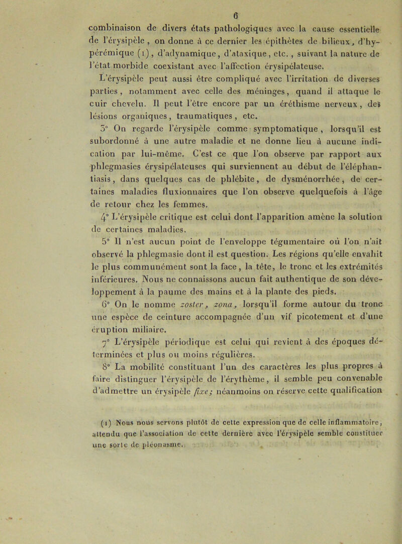 combinaison de divers états pathologiques avec la cause essentielle de l’érysipèle , on donne à ce dernier les épithètes de bilieux, d’hy- pérémique (1), d’adynamique, d’ataxique, etc. , suivant la nature de l’état morbide coexistant avec l’affection érysipélateuse. L’érysipèle peut aussi être compliqué avec l’irritation de diverses parties, notamment avec celle des méninges, quand il attaque le cuir chevelu. Il peut l’être encore par un éréthisme nerveux , des lésions organiques , traumatiques , etc. 5° On regarde l'érysipèle comme symptomatique, lorsqu’il est subordonné à une autre maladie et ne donne lieu à aucune indi- cation par lui-même. C’est ce que l’on observe par rapport aux phlegmasies érysipélateuses qui surviennent au début de l’éléphan- tiasis, dans quelques cas de phlébite, de dysménorrhée, de cer- taines maladies fluxionuaires que l’on observe quelquefois à l’âge de retour chez les femmes. 4° L’érysipèle critique est celui dont l’apparition amène la solution de certaines maladies. 5° 11 n’est aucun point de l’enveloppe tégumentaire où l’on n’ait observé la phlegmasie dont il est question. Les régions qu’elle envahit le plus communément sont la face, la tête, le tronc et les extrémités inférieures. Nous ne connaissons aucun fait authentique de son déve- loppement à la paume des mains et à la plante des pieds. G0 On le nomme zoster, zona, lorsqu’il forme autour du tronc une espèce de ceinture accompagnée d’un vif picotement et d’une éruption miliaire. 7° L’érysipèle périodique est celui qui revient à des époques dé- terminées et plus ou moins régulières. 8° La mobilité constituant l’un des caractères les plus propres â faire distinguer l’érysipèle de l’érythème, il semble peu convenable d’admettre un érysipèle fixe; néanmoins on réserve cette qualification (i) Nous nous servons plutôt de celte expression que de celle inflammatoire, attendu que l’association de cette dernière avec l’érysipèle semble constituer une sorte de pléonasme.