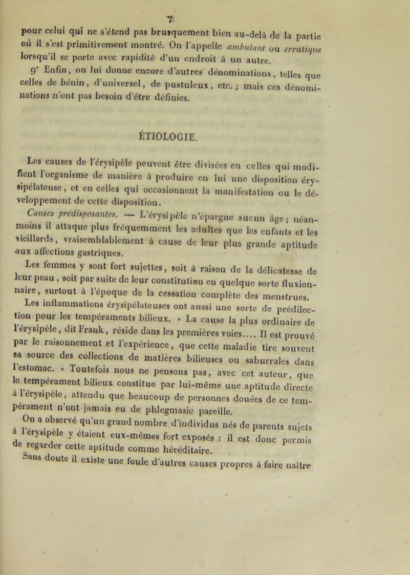 T pour celui qui ne s’étend pas brusquement bien au-delà de la partie où il s est primitivement montré. On l’appelle ambulant ou erratique lorsqu’il se porte avec rapidité d’un endroit à un autre. 9° Enfin, on lui donne encore d’autres dénominations, telles que celles de bénin, d’universel, de pustuleux, etc. ; mais ces dénomi- nations n’ont pas besoin d’être définies. ÉTIOLOGIE. Les causes de l’érysipèle peuvent être divisées en celles qui modi- fient l’organisme de manière à produire en lui une disposition éry- sipélateuse, et en celles qui occasionnent la manifestation ou le dé- veloppement de cette disposition. Causes prédisposantes. — L’érysipèle n’épargne aucun âge; néan- moins il attaque plus fréquemment les adultes que les enfants et les vieillards, vraisemblablement à cause de leur plus grande aptitude aux affections gastriques. le» femmes y «ont fort .ujette., soit à raison de la délicatesse de leur peau , soit par suite de leur constitution en quelque sorte fluxion- naire, surtout à l’époque de la cessation complète des menstrues. Les inflammations érysipélateuses ont aussi une sorte de prédilec- tion pour les tempéraments bilieux. . La cause la plus ordinaire de 1 érysipèle, dit Frank, réside dans les premières voies.... Il est prouvé par le raisonnement et l’expérience, que cette maladie tire souvent sa source des collections de matières bilieuses ou saburrales dans estomac. » Toutefois nous ne pensons pas, avec cet auteur, que le tempérament bilieux constitue par lui-même une aptitude directe a 1 érysipèle, attendu que beaucoup de personnes douées de ce tem- pérament n ont jamais eu de phlegmasie pareille. On a observé qu’un grand nombre d'individus nés de parents sujets rysipèle y étaient eux-mêmes fort exposés : il est donc permis regarder cette aptitude comme héréditaire. bons doute il existe une fouie d’autres causes propres à faire naître