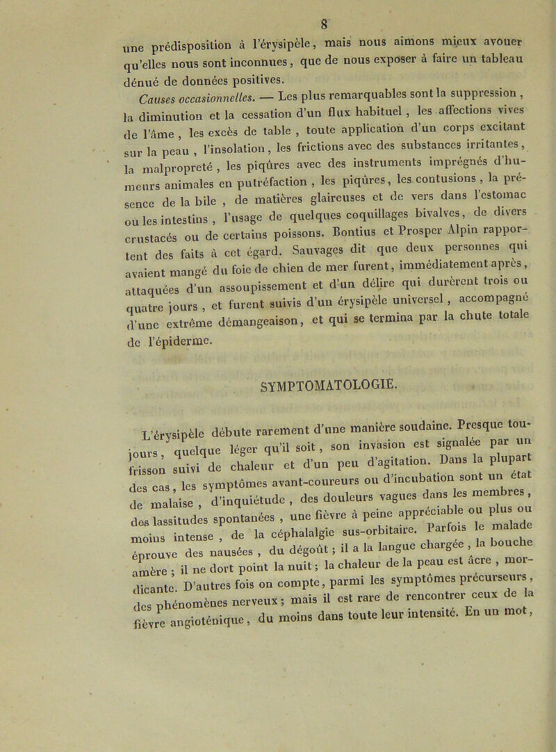 une prédisposition à l’érysipèle, mais nous aimons mieux avouer qu’elles nous sont inconnues, que de nous exposer à faire un tableau dénué de données positives. Causes occasionnelles. — Les plus remarquables sont la suppression , la diminution et la cessation d’un flux habituel , les affections vives de l’âme , les excès de table , toute application d’un corps excitant sur la peau , l’insolation , les frictions avec des substances irritantes , la malpropreté, les piqûres avec des instruments imprégnés d hu- meurs animales en putréfaction , les piqûres, les contusions , la pré- sence de la bile , de matières glaireuses et de vers dans l’estomac ou les intestins, l’usage de quelques coquillages bivalves, de divers crustacés ou de certains poissons. Bontius et Prosper Alpin rappor- tent des faits à cet égard. Sauvages dit que deux personnes qui avaient mangé du foie de chien de mer furent, immédiatement après, attaquées d’un assoupissement et d’un délire qui durèrent trois ou quatre jours , et furent suivis d’un érysipèle universel , accompagne d’une extrême démangeaison, et qui se termina par la chute totale de l’épiderme. SYMPTOMATOLOGIE. L’érvsipèle débute rarement d'une manière soudaine. Presque tou- jours quelque léger qu'il soit, son invasion est signalée par un frisson suivi de ehaleur et d'un peu d'agitation. Dans la plupar des cas les symptômes avant-coureurs ou d’incubatiou sont un de malaise, d'inquiétude, des douleurs vagues dans e» membres des lassitudes spontanées , une fièvre à peine appréciable ou plu ou moins intense , de la céphalalgie sus-orbitaire. Parfois le malad éprouve des nausées , du dégof.t ; il a la langue chargée , la bouche iLère ■ il ne dort point la nuit ; la chaleur de la peau est acre , mor- ihcante D'autres fois ou compte, parmi les symptômes précurseurs , des phénomènes nerveux; mais il est rare de rencontrer ceux de la fièvre angioténique, du moins dans toute leur mtensitc. En un mot,