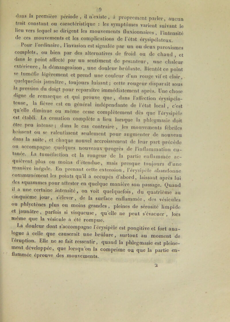 rlaus la première période, il n’existe, à proprement parler, aucun trait constant ou caractéristique : les symptômes varient suivant le lieu vers lequel se dirigent les mouvements fluxionnaires , l’intensité de ces mouvements et les complications de l’état érysipélateux. Pour l’ordinaire, l’invasion est signalée par un ou deux paroxismes complets, ou bien par des alternatives de froid ou de chaud , et dans le point affecté par un sentiment de pesanteur, une chaleur extérieure, la démangeaison, une douleur brûlante. Bientôt ce point se tuméfie légèrement et prend une couleur d’un rouge vif et clair, quelquefois jaunâtre, toujours luisant; cette rougeur disparait sous la pression du doigt pour reparaître immédiatement après. Une chose digne de remarque et qui prouve que , dans l’affection érysipéla- teuse, la fièvre est en général indépendante de l’état local, c’est quelle diminue ou même cesse complètement dès que l'érysipèle est établi. La cessation complète a lieu lorsque la phlegmasie doit être peu intense; dans le cas contraire, les mouvements fébriles baissent ou se ralentissent seulement pour augmenter de nouveau dans la suite, et chaque nouvel accroissement de leur part précède ou accompagne quelques nouveaux progrès de l’inflammation cu- tanée. La tuméfaction et la rougeur de la partie enflammée ac- quièrent plus ou moins d’étendue, mais presque toujours d’une manière inégale. En prenant cette extension, lerysipcle abandonne communément les points qu’il a occupés d’abordlaissant après lui des squammes pour attester en quelque manière son passage. Quand il a une certaine intensité, on voit quelquefois, du quatrième au cinquième jour, s’élever, de la surface enflammée, des vésicules ou phlyctènes plus ou moins grandes , pleines de sérosité limpide et jaunâtre, parfois si visqueuse, quelle ne peut s’évacuer, lors même que la vésicule a été rompue. La douleur dont s accompagne l’érysipèle est pongitive et fort ana- logue à celle que causerait une brûlure, surtout au moment de l’éruption. Elle ne se fait ressentir, quand la phlegmasie est pleine- ment développée, que lorsqu on la comprime oit que la partie en- flammée éprouve des mouvements. 2