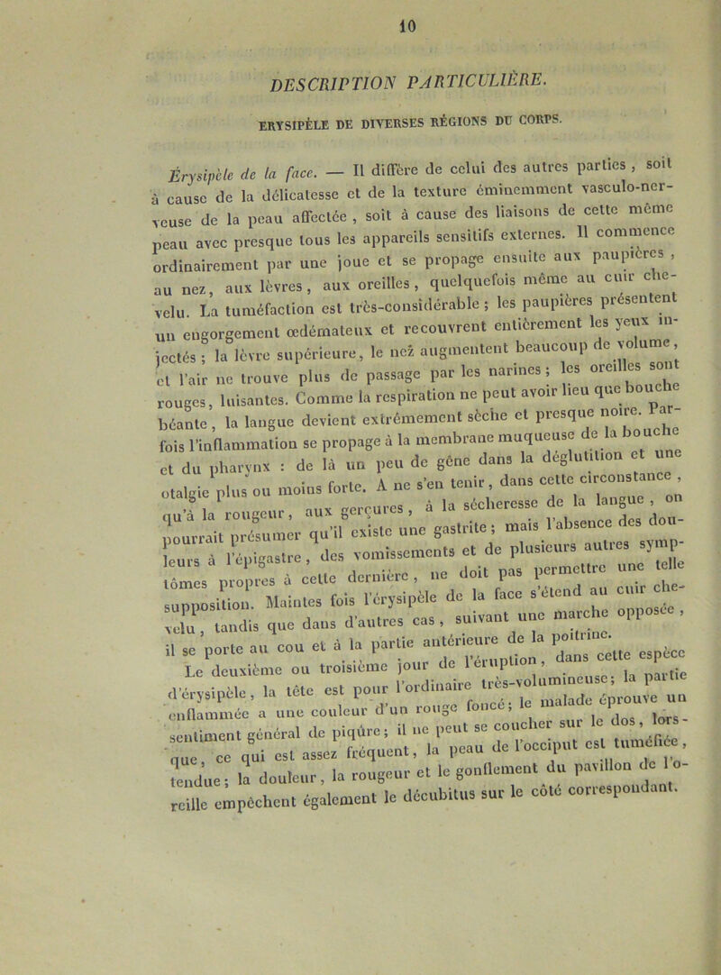 DESCRIPTION PARTICULIÈRE. erysipèle de diverses régions du corps. Érysipèle de la face. - Il diffère de celui des autres parties , soit à cause de la délicatesse et de la texture éminemment vasculo-ncr- veuse de la peau affectée , soit à cause des liaisons de cette même peau avec presque tous les appareils sensitifs externes. Il commence ordinairement par une joue et se propage ensuite aux paupières , au nez, aux lèvres, aux oreilles, quelquefois meme au cuir che- velu La tuméfaction est très-considérable ; les paupières presen en un engorgement œdémateux et recouvrent entièrement les yeux in- jectés ; la lèvre supérieure, le nez augmentent beaucoup de volume, cl l’air ne trouve plus de passage par les narines ; es oredles so rouges, luisantes. Comme la respiration ne peut avoir lieu bout béante, la langue devient extrêmement sèche et presque ,joire- fois l’inflammation se propage à la membrane muqueuse de la bouche et du pharynx : de là un peu de gêne dans la déglutition et U otalgie plus ou moins forte. A ne s’en tenir, dans cette circonstance otaye plus g . la sécheresse de la langue , on pourraitpré^muer qu’il existe une gastrite; mais l’absence des don- C Tl^ltre,des vomissements e, de plusieurs autres sym - lùmL propres * cette dernière, ne doit pas permettre une le supposition. Maintes fois l'érysipèle de la face s elent au cuir Xtdis que dans d'autres cas, suivant une marche opposée, il Se porte au cou et à la partiejprieure de a Le deuxième ou troisième jour de léni , tie d’érysipèle, la tête est pour ‘’ordinaire^rès-va um,.^ ^ enflammée a une couleur d un longe > q sentiment général de piqûre; il ne peut se couche sur le dos, lor e, ce qui est assez fréquent, la peau de l'occiput . tume^ tendue ; la douleur, la rougeur et le gonflement du pavillon ,1= 1 o- rcille empêchent également le décubitus sur le cote correspond .