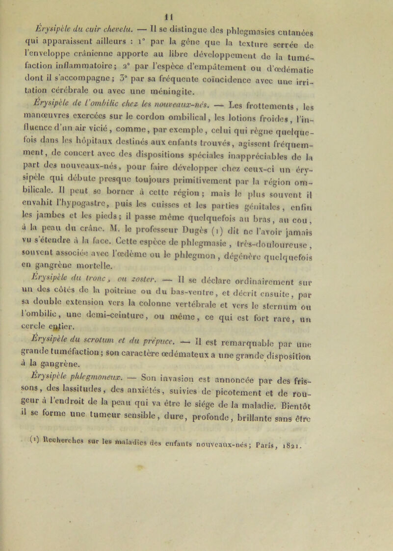 Érysipèle du cuir chevelu. — 11 se distingue des phlcgmasies cutanées qui apparaissent ailleurs : r par la gêne que la texture serrée de l’enveloppe crânienne apporte au libre développement de la tumé- faction inflammatoire; 2° par l’espèce d’empâtement ou d’œdématie dont il s’accompagne; 3° par sa fréquente coïncidence avec une irri- tation cérébrale ou avec une méningite. Erysipèle de l’ombilic chez les nouveaux-nés. — Les frottements , les manoeuvres exercées sur le cordon ombilical, les lotions froides, l'in- fluence d’un air vicié, comme, par exemple, celui qui règne quelque- fois dans les hôpitaux destinés aux enfants trouvés, agissent fréquem- ment, de concert avec des dispositions spéciales inappréciables de la part des nouveaux-nés, pour faire développer chez ceux-ci un éry- sipèle qui débute presque toujours primitivement par la région om- bilicale. 11 peut se borner à cette région; mais le plus souvent il envahit l’hypogastre, puis les cuisses et les parties génitales, enfin les jambes et les pieds; il passe même quelquefois au bras, au cou, à la peau du crâne. M. le professeur Dugès (i) dit ne l’avoir jamais vu s etendre à la face. Cette espèce de phlegmasie , très-douloureuse , souvent associée avec l’œdème ou le phlegmon, dégénère quelquefois en gangrène mortelle. Erysipèle du troue, ou zoster. — Il se déclare ordinairement sur un des cotés de la poitrine ou du bas-ventre, et décrit ensuite, par sa double extension vers la colonne vertébrale et vers le sternum ou 1 ombilic, une demi-ceinture, ou même, ce qui est fort rare, un cercle entier. Erysipèle du scrotum et du prépuce. — Il est remarquable par une grande tuméfaction; son caractère œdémateux a une grande disposition à la gangrène. Érysipele phlegmoneux. — Son invasion est annoncée par des fris- sons , des lassitudes, des anxiétés, suivies de picotement et de rou- geur â l’endroit de la peau qui va être le siège de la maladie. Bientôt >1 se forme une tumeur sensible, dure, profonde, brillante sans être (0 Recherches sur les maladies des enfants nouveaux-nés; Paris, .8a..