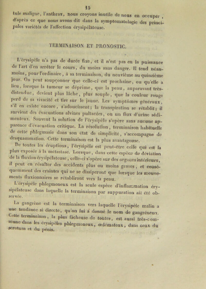 Iule maligne, l’anthrax, nous croyons inutile de nous en occuper , d’après ce que nous avons dit dans la symptomatologie des princi- pales variétés de l'affection érysipélateuse. TERMINAISON ET PRONOSTIC. L’érysipèle n’a pas de durée fixe, et il n’est pas en la puissance de lart d en arrêter le cours, du moins sans danger. II tend néan- moins, pour 1 ordinaire, à sa terminaison, du neuvième au quinzième jour. On peut soupçonner que celle-ci est prochaine, ou quelle a heu, lorsque la tumeur se déprime, que la peau, auparavant Irès- disleudue, devient plus lâche, pins souple, que la couleur rouge perd de sa vivacité et tire sur le jaune. Les symptômes généraux, s il en existe encore, s adoucissent ; la transpiration se rétablit; il survient des évacuations alvines pullacées, ou un flux d’urine sédi- menteux. Souvent la solution de l’érysipèle s’opère sans aucune ap- parence d évacuation critique. La résolution, terminaison habituelle de celle phlcgmasie dans son état de simplicité, s’accompagne de dcsquammalion. Cette terminaison est la plus avantageuse. Pc toutes les éruptions, l’érysipèle est peut-être celle qui est la plus exposée à la métastase. Lorsque, dans cette espèce de déviation de la fluxion érysipélateuse , celle-ci s’opère sur des organes intérieurs, il peut en résulter des accidents plus ou moins graves , et consé- quemment des craintes qui ne se dissiperont que lorsque les mouve- ments fluxionnaires se rétabliront vers la peau. L’érysipèle phlegmoneux est la seule espèce d’inflammation éry- sipélateuse dans laquelle la terminaison par suppuration ait été ob- servée. La gangrène est la terminaison vers laquelle l’érysipèle malin a une tendance si directe, qu’on lui a donné le nom de gangréneux. elle terminaison, la plus fâcheuse de toutes, est aussi très-com- mune ans les érysipèles phlegmoneux, oedémateux, dans ceux du scrotum et du pénis.
