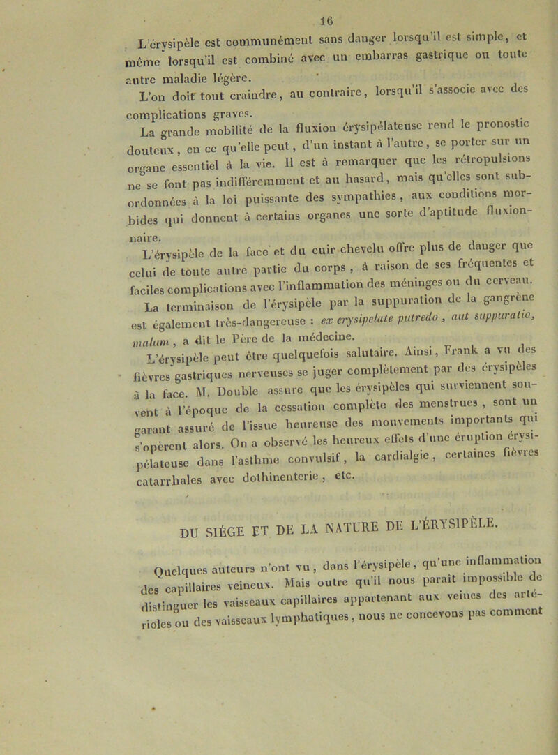 L’érysipèle est communément sans danger lorsqu il est simple, et même lorsqu’il est combiné avec un embarras gastrique ou toute autre maladie légère. L’on doit tout craindre, au contraire, lorsqu’il s’associe avec des complications graves. La grande mobilité de la fluxion érysipélateuse rend le pronostic douteux, en ce quelle peut, d’un instant à l’autre, se porter sur un or a ne essentiel à la vie. Il est à remarquer que les rétropulsions ne°se font pas indifféremment et au hasard, mais qu’elles sont sub- ordonnées à la loi puissante des sympathies , aux conditions mor- bides qui donnent à certains organes une sorte d’aptitude fluxion- naire. _ , , , L’érysipèle de la face'et du cuir chevelu offre plus de danger que celui de toute autre partie du corps , à raison de ses fréquentes et faciles complications avec l’inflammation des méninges ou du cerveau. La terminaison de l’érysipèle par la suppuration de la gangrené est également très-dangereuse : ex erysipelate putredo 3 aut suppuraüo, Waluni, a dit le Père de la médecine. . . L’érysipèle peut être quelquefois salutaire. Ainsi, Frank a vu des fièvres gastriques nerveuses se juger complètement par des érysipèles à la face M. Double assure que les érysipèles qui surviennent sou- vent à l’époque de la cessation complète des menstrues , sont un «arant assuré de l’issue heureuse des mouvements importants qui s’opèrent alors. On a observé les heureux effets d’une éruption erysi- pôlateuse dans l'oslhme convulsif, la cardialgic, cerla.ncs fièvres catarrhales avec dolhinentcric , etc. DU SIÈGE ET DE LA NATURE DE L’ÉRYSIPÈLE. Quelques auteurs n’ont vu, dans l’érysipèle, qu’une inflammation des'capillaires veineux. Mais outre qu’il nous paraît impossible de distinguer les vaisseaux capillaires appartenant aux veines des artc- ri0les ou des vaisseaux lymphatiques, nous ne concevons pas commcn