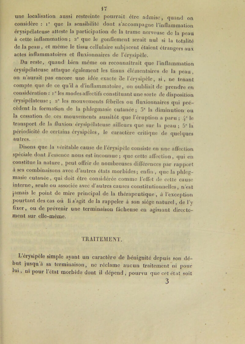 une localisation aussi restreinte pourrait cire admise, quand on considère : i° que la sensibilité dont s’accompagne l’inflammation érysipélateuse atteste la participation de la trame nerveuse de la peau à cette inflammation; 2° que le gonflement serait nul si la totalité de la peau , et même le tissu cellulaire subjacent étaient étrangers aux actes inflammatoires et fluxionnaires de l’érysipèle. Du reste, quand bien même on reconnaîtrait que l’inflammation érysipélateuse attaque également les tissus élémentaires de la peau, on n aurait pas encore une idée exacte de I’érvsipèle, si, ne tenant comple que de ce qu il a d inflammatoire, on oubliait de prendre en considération : 1° les modes affectifs constituant une sorte de disposition érysipélateuse; 20 les mouvements fébriles ou fluxionnaires qui pré- cèdent la formation de la phlegmasic cutanée; 5° la diminution ou la cessation de ces mouvements aussitôt que l’éruption a paru; 4° le transport de la fluxion érysipélateuse ailleurs que sur la peau ; 5° la périodicité de certains érysipèles, le caractère critique de quelques autres. Disons que la véritable cause de l’érysipèle consiste en une affection spéciale dont l’essence nous est inconnue; que cette affection, qui en constitue la nature, peut offrir de nombreuses différences par rapport à ses combinaisons avec d’autres états morbides; enfin , que la phleg- masie cutanée, qui doit être considérée comme l’effet de celte cause interne, seule ou associée avec d’autres causes constitutionnelles, n’est jamais le point de mire principal de la thérapeutique, à l’exception pourtant des cas où li s agit de la rappeler à son siège naturel, de l’y fixer, ou de prévenir une terminaison fâcheuse en agissant directe- ment sur elle-même. TRAITEMENT. Lerysipèle simple ayant uu caractère de bénignité depuis son dé- but jusqu’à sa terminaison, ne réclame aucun traitement ni pour hn , ni pour 1 état morbide dont il dépend , pourvu que cet état soit 3