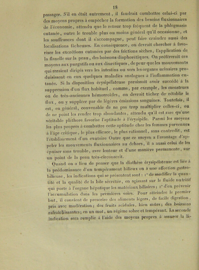 passager. S’il en était autrement, il faudrait combattre celui-ci par des moyens propres à empêcher la formation des besoins fluxionnaires de l’économie, attendu que le retour trop fréquent de la phlegmasie cutanée, outre le trouble plus ou moins général qu il occasionne, et les souffrances dont il s’accompagne, peut faire craindre aussi des localisations fâcheuses. En conséquence, on devrait chercher à favo- riser les excrétions cutanées par des frictions sèches, l’application de la flanelle sur la peau , des boissons diaphoniques. On préférerait ces moyens aux purgatifs ou aux diurétiques , de peur que les mouvements qui seraient dirigés vers les intestins ou vers les organes urinaires pro- duisissent en eux quelques maladies analogues à l’inflammation cu- tanée. Si la disposition érysipélateuse paraissait avoir succédé à la suppression d’un flux habituel, comme, par exemple, les menstrues ou de très-anciennes hémorroïdes, on devrait tâcher de rétablir le flux , ou y suppléer par de légères émissions sanguines. Toutefois, d est, en général, convenable de ne pas trop multiplier celles-ci, ou de ne point les rendre trop abondantes, attendu qu’il est rare qu une véritable pléthore favorise l’aptitude à l’érysipèle. Parmi les moyens les plus propres à combattre celte aptitude chez les femmes parvenue» à l’âge critique, le plus efficace, le plus rationnel, sans contredit, est l’établissement d’un exutoire Outre que ce moyen a 1 avantage d ap- peler les mouvements fluxionnaires au dehors, il a aussi celui de les épuiser sans trouble, avec lenteur et d’une manière permanente, sur un point de la peau très-circonscrit. Quand on a lieu de penser que la diathèse érysipélateuse est liée à la prédominance d’un tempérament bilieux ou à une affection gastro- bilieuse , les indications qui se présentent sont : i° de modifier la quan- tité et la qualité de la bile sécrétée, en agissant sur le fluide nutritif qui porte à l’organe hépatique les matériaux biliaires ; 2° d en prévenir l’accumulation dans les premières voies. Pour atteindre le premier but, il convient de prescrire des aliments légers, de lacile digestion, pris avec modération; des fruits acidulés, bien mûrs; des boissons rafraîchissantes; en un mot, uu régime sobre et tempérant. La seconde indication sera remplie à l’aide des moyens propres à assurer la h-