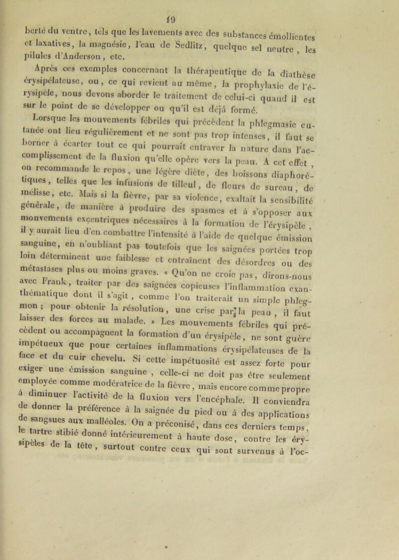 i 9 bcrlé du ventre, tels que les lavements avec des substances émollientes et laxatives, la magnésie, l’eau de Sedlitz, quelque sel neutre les pilules d’Anderson , etc. Après ces exemples concernant la thérapeutique de la diathèse érysipélateuse, ou, ce qui revient au même, la prophylaxie de l’é- rysipèle, nous devons aborder le traitement de celui-ci quand il est sur le point de se développer ou qu’il est déjà formé. Lorsque les mouvements fébriles qui précèdent la phlcgmasie cu- tanée ont lieu régulièrement et ne sont pas trop intenses, il faut se >orner a écarter tout ce qui pourrait entraver la nature dans l’ac- comphssement de la fluxion quelle opère vers la peau. A cet effet ou recommande le repos, une légère diète, des boissons diaphon- iques , telles que les infusions de tilleul, de fleurs de sureau de mdisse, etc. Mai, « la fièvre, par sa violence, exaltait la sensibilité générale, de ma.nère à produire des spasmes et à s’opposer aux mouvements excentriques nécessaires à la formation de l’érysipèle Il y aurait lieu d’en combattre l’intensité à l'ai,le de quelque émission sangume, en n oubliant pas toutefois que les saignées portées trop loin déterminent une faiblesse et entraînent dos désordres ou des métastasés plus ou moins graves. . Qu’on ne croie pas, dirons-nous avec trank, traiter par des saignées copieuses l’inflammation exan- ,que d°nl 11 S'“S11 ■ comme l’ou traiterait un simple phleg- mon ; pour obtenir la résolution, une crise par,'la peau, il faut la,sscr des forces au malade. . Les mouvements fébriles qui pré- cèdent ou accompagnent la formation d'un érysipèle, ne sont guère ■mpetueux que pour certaines inflammations érysipélateuses de la lace et du cuir chevelu. Si cette impétuosité est assez forte pour exiger une émission sanguine , celle-ci ne doit pas être seulement niployee comme modératrice de la fièvre, mais encore comme propre .1 un muer 1 activité de la (luxiou vers l’encéphale. Il conviendra de donner la préférence à la saignée du pied ou à des applications t lartreUe,SbUVn'°  préconisé- «• derniers temps, sinèle! t l ' x0nnemtérieurement d haute dose, contre les éry- 1 e a tête , surtout contre ceux qui sont survenus à l’oc-