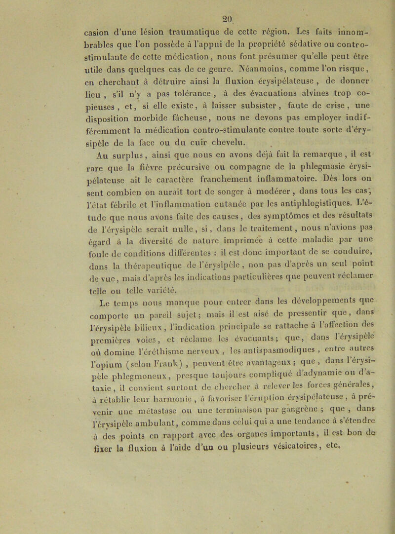 casion d’une lésion traumatique de cette région. Les faits innom- brables que l’on possède à l’appui de la propriété sédative ou contro- stimulante de celte médication, nous font présumer qu’elle peut être utile dans quelques cas de ce genre. Néanmoins, comme l’on risque, en cherchant à détruire ainsi la fluxion érysipélateuse, de donner lieu , s’il n’y a pas tolérance , à des évacuations alvines trop co- pieuses , et, si elle existe, à laisser subsister, faute de crise, une disposition morbide fâcheuse, nous ne devons pas employer indif- féremment la médication contro-stimulante contre toute sorte d’éry- sipèle de la face ou du cuir chevelu. Au surplus, ainsi que nous en avons déjà fait la remarque , il est rare que la fièvre précursive ou compagne de la phlegmasie érysi- pélateuse ait le caractère franchement inflammatoire. Dès lors on sent combien on aurait tort de songer à modérer, dans tous les cas', l’état fébrile et l’inflammation cutanée par les antiphlogistiques. L’é- tude que nous avons faite des causes, des symptômes et des résultats de l’érysipèle serait nulle, si, dans le traitement, nous n’avions pas égard à la diversité de nature imprimée à celte maladie par une foule de conditions différentes : il est donc important de se conduire, dans la thérapeutique de l’érysipèle, non pas d’après un seul point de vue, mais d’après les indications particulières que peuvent réclamer telle ou telle variété. Le temps nous manque pour entrer dans les développements que comporte un pareil sujet; mais il est aisé de pressentir que, dans l’érysipèle bilieux, l’indication principale se rattache à l’aflection des premières voies, et réclame les évacuants; que, dans 1 érysipèle où domine l’éréthisme nerveux , les antispasmodiques , entre autres l’opium (selon Frank) , peuvent être avantageux; que, dans 1 érysi- pèle phlegmoneux, presque toujours compliqué d’adynamie ou d a- taxie , il convient surtout de chercher à relever les forces générales, à rétablir leur harmonie , à favoriser l’éruption érysipélateuse, à pré- venir une métastase ou une terminaison par gangrène ; que , dans l’érysipèle ambulant, comme dans celui qui a une tendance à s’étendre à des points en rapport avec des organes importants, il est bon do fixer la fluxiou à l’aide d’un ou plusieurs vésicatoires, etc.