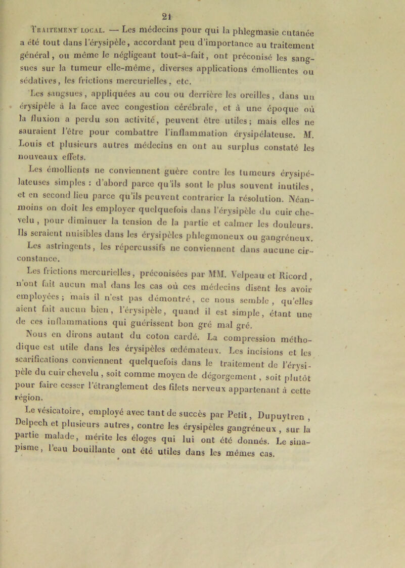 Traitement local. — Les médecins pour qui la phlegmasie cutanée a été tout dans l’érysipèle, accordant peu d’importance au traitement général, ou meme le négligeant tout-à-fait, ont préconisé les sang- sues sur la tumeur elle-même, diverses applications émollientes ou sédatives, les frictions mercurielles, etc. Les sangsues, appliquées au cou ou derrière les oreilles, dans un érysipèle à la face avec congestion cérébrale, et à une époque où la fluxion a perdu son activité, peuvent cire utiles; mais elles ne sauraient l’être pour combattre l’inflammation érysipélateuse. M. Louis et plusieurs autres médecins en ont au surplus constaté les nouveaux effets. Les émollients ne conviennent guère contre les tumeurs érysipé- lateuses simples : d abord parce qu’ils sont le plus souvent inutiles, et en second lieu parce qu’ils peuvent contrarier la résolution. Néan- moins on doit les employer quelquefois dans l’érysipèle du cuir che- velu , pour diminuer la tension de la partie et calmer les douleurs. Ils seraient nuisibles dans les érysipèles phlegmoueux ou gangréneux. Les astringents, les répercussifs ne conviennent dans aucune cir- constance. Les frictions mercurielles, préconisées par MM. Velpeau et llicord , n ont fait aucun mal dans les cas où ces médecins disent les avoir employées; mais il n’est pas démontré, ce nous semble, quelles aient Lut aucun bien, l’érysipèle, quand il est simple, étant une de ces inflammations qui guérissent bon gré mal <*ré. Nous en dirons autant du coton cardé. La compression métho- dique est utile dans les érysipèles œdémateux. Les incisions et les scarifications conviennent quelquefois dans le traitement de l’érysi- pele du cuir chevelu , soit comme moyen de dégorgement, soit plutôt pour faire cesser l’étranglement des filets nerveux appartenant à cette région. Le vésicatoire, employé avec tant de succès par Petit, Dupuytren , Delpech et plusieurs autres, contre les érysipèles gangréneux , sur la partie malade, mérite les éloges qui lui ont été donnés. Le sina- pisme, l’eau bouillante ont été utiles dans les mêmes cas.