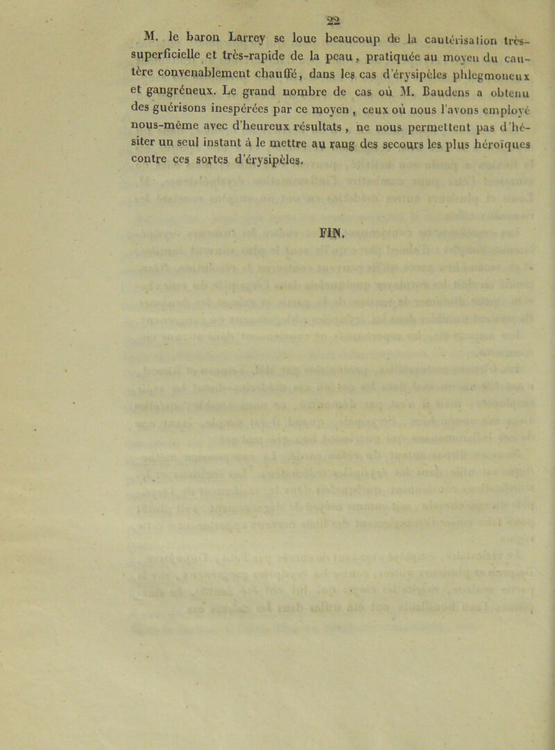 M. le baron Larrey se loue beaucoup de la cautérisation très- superficielle et très-rapide de la peau, pratiquée au moyen du cau- tère convenablement chauffé, dans les cas d’érysipèles phlcgmoneux et gangréneux. Le grand nombre de cas où M. Baudcns a obtenu des guérisons inespérées par ce moyen , ceux où nous l’avons employé nous-même avec d’heureux résultats, ne nous permettent pas d’hé- siter un seul instant à le mettre au rang des secours les plus héroïques contre ces sortes d’érysipèles. FIN.