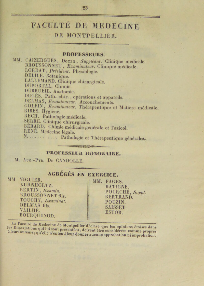 FACULTÉ DE MEDECINE DE MONTPELLIER. PROFESSEURS. MM. CÀIZERGUES, Doyen, Suppléant. Clinique médicale. BROUSSONNET , Examinateur. Clinique médicale. LORDAT, President. Physiologie. DEL1LE. Rotanique. LALLEMAND. Clinique chirurgicale. DUPORTAL. Chimie. DUBRUEIL. Anatomie. DUGÉS. Path. chir. , opérations et appareils. DELMAS, Examinateur. Accouchements. ('OLI'liN , Examinateur. Thérapeutique et Matière médicale. RIRES. Hygiène. RECH. Pathologie médicale. SERRE. Clinique chirurgicale. BERARD, Chimie médicale-générale et Toxicol. RENÉ. Médecine légale. Pathologie et Thérapeutique générales, PROFESSEUR HONORAIRE M. Acg.-Pyr. De CANDOLLE. AGRÉGÉS EN EXERCICE. MM VIGUIER kuhnholtz. RERI IN, Examin. BROUSSONNET fils. 1 O UCII y, Examinat. DELMAS fils. VA1LIIÉ. BOURQUENOD. MM. FAGES. BATIGNE. POURCHÉ, Suppl. BERTRAND. POUZIN. SAISSET. ESTOR.