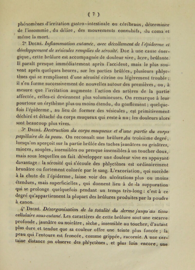 phénomènes d'irritation gaslro-inlestinale ou cérébraux, déterminer de l'insommie, du délire, des mouvements convulsifs, du coma et même la mort. 2e Degré. Inflammation cutanée, avec décollement de lépiderme et développement de vésicules remplies de sérosité. Due à une cause éner- gique, celte brûlure est accompagnée de douleur vive, âcre, brûlante. Il paraît presque immédiatement après l’accident, mais le plus sou- vent après quelques heures, sur les parties brûlées, plusieurs phlyc- tènes qui se remplissent d’une sérosité citrine ou légèrement trouble ; il s en forme successivement de nouvelles autour des premières, ou, à mesure que l’irritation augmente l’action des artères de la partie affectée, celles-ci deviennent plus volumineuses. On remarque à leur pourtour un érythème plus ou moins étendu, du gonflement ; quelque- fois l’épiderme , au lieu de former des vésicules , est primitivement déchire et détaché du corps muqueux qui reste à nu; les douleurs alors sont beaucoup plus vives. 3e Degré. Destruction du corps muqueux et d'une partie du corps papillaire de la peau. On reconnaît une brûlure .du troisième degré, lorsqu on aperçoit sur la partie brulee des taches jaunâtres ou grisâtres, minces, souples, insensibles ou presque insensibles à un toucher doux, mais sous lesquelles on fait développer une douleur vive en appuyant davantage : la sérosité qui s’écoule des phlyctènes est ordinairement brunâtre ou fortement colorée par le sang. L’excoriation, qui succède à la chute de l’épiderme, laisse voir des ulcérations plus ou moins étendues, mais superficielles , qui donnent lieu à de-la suppuration qui se prolonge quelquefois pendant un temps très-long : c’est à ce degré qu’appartiennent la plupart des brûlures produites par la poudre à canon. 4e Degré. Désorganisation de la totalité du derme jusqu au tissu cellulaire sous-cutané. Les caractères de cette brûlure sont une escarre profonde , jaunâtre ou noirâtre , sèche , insensible au toucher, d’autant plus dure et tendue que sa couleur offre une teinte plus foncée ; la peau qui l’entoure est froncée, comme grippée, racornie. A une cer- taine distance on observe des phlyctènes, et plus loin encore, une