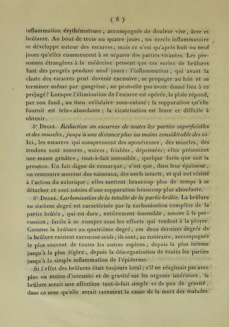 inflammation érythémateuse, accompagnée de douleur vive, âcre et brûlante. Au bout de trois ou quatre jours, un cercle inflammatoire se développe autour des escarres; mais ce n’est qu’après huit ou neuf jours qu’elles commencent à se séparer des parties vivantes. Les per- sonnes étrangères à la médecine pensent que ces sortes de brûlures font des progrès pendant neuf jours: l’inflammation, qui avant la chute des escarres peut devenir excessive, se propager au loin et se terminer même par gangrène , ne peut-elle pas avoir donné lieu à ce préjugé? Lorsque l’élimination de l’escarre est opérée, la plaie répond, par son fond , au tissu cellulaire sous-cutané ; la suppuration qu'elle fournit est très-abondante ; la cicatrisation est lente et difficile à obtenir. 5e Degré. Réduction en escarres de toutes les parties superficielles et des muscles, jusqu 'à une distance plus ou moins considérable des os. Ici, les escarres qui comprennent des aponévroses , des muscles, des tendons sont sonores , noires , friables , déprimées ; elles présentent une masse grisâtre , lout-à-fait insensible , quelque forte que soit la pression. Un fait digne de remarque , c’est que, dans leur épaisseur, on rencontre souvent des vaisseaux, des nerfs intacts, et qui ont résiste à l’action du calorique ; elles mettent beaucoup plus de temps à se détacher et sont suivies d’une suppuration beaucoup plus abondante. 6e Degré. Carbonisation delà totalité de la partie brûlée. La brûlure au sixième degré est caractérisée par la carbonisation complète de la parLie brûlée , qui est dure , entièrement insensible , sonore à la per- cussion , facile à se rompre sous les efforts qui tendent à la ployer. Comme la brûlure au quatrième degré, ces deux derniers degrés de la brûlure existent rarement seuls ; ils sont, au contraire, accompagnés le plus souvent de toutes les autres espèces , depuis la plus intense jusqu’à la plus légère , depuis la désorganisation de toutes les parties jusqu’à la simple inflammation de l’épiderme. Si l’effet des brûlures était toujours local ; s’il ne réagissait pas avec plus ou moins d’intensité et de gravité sur les organes intérieurs , la brûlure serait une affection lout-à-fait simple et de peu de gravité , dans ce sens qu’elle serait rarement la cause de la mort des malades.