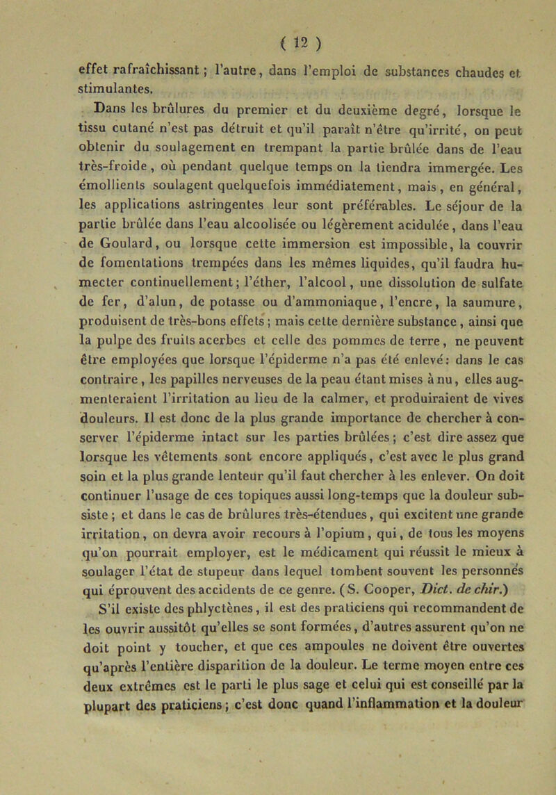 effet rafraîchissant; l’autre, dans l’emploi de substances chaudes et. stimulantes. Dans les brûlures du premier et du deuxième degré, lorsque le tissu cutané n’est pas détruit et qu’il parait n’étre qu’irrité, on peut obtenir du soulagement en trempant la partie brûlée dans de l’eau très-froide , où pendant quelque temps on la tiendra immergée. Les émollients soulagent quelquefois immédiatement, mais, en général, les applications astringentes leur sont préférables. Le séjour de la partie brûlée dans l’eau alcoolisée ou légèrement acidulée, dans l’eau de Goulard, ou lorsque cette immersion est impossible, la couvrir de fomentations trempées dans les mêmes liquides, qu’il faudra hu- mecter continuellement; l’éther, l’alcool, une dissolution de sulfate de fer, d’alun, de potasse ou d’ammoniaque, l’encre, la saumure, produisent de très-bons effets ; mais cette dernière substance , ainsi que la pulpe des fruits acerbes et celle des pommes de terre, ne peuvent être employées que lorsque l’épiderme n’a pas été enlevé: dans le cas contraire, les papilles nerveuses de la peau étant mises à nu, elles aug- menteraient l’irritation au lieu de la calmer, et produiraient de vives douleurs. Il est donc de la plus grande importance de chercher à con- server l’épiderme intact sur les parties brûlées ; c’est dire assez que lorsque les vêtements sont encore appliqués, c’est avec le plus grand soin et la plus grande lenteur qu’il faut chercher à les enlever. On doit continuer l’usage de ces topiques aussi long-temps que la douleur sub- siste ; et dans le cas de brûlures très-étendues, qui excitent une grande irritation, on devra avoir recours à l’opium, qui, de tous les moyens qu’on pourrait employer, est le médicament qui réussit le mieux à soulager l’état de stupeur dans lequel tombent souvent les personnes qui éprouvent des accidents de ce genre. (S. Cooper, Dict. de ckir.) S’il existe des phlyctènes, il est des praticiens qui recommandent de les ouvrir aussitôt qu’elles se sont formées, d’autres assurent qu’on ne doit point y toucher, et que ces ampoules ne doivent être ouvertes qu’après l’entière disparition de la douleur. Le terme moyen entre ces deux extrêmes est le parti le plus sage et celui qui est conseillé par la plupart des praticiens ; c’est donc quand l’inflammation et la douleur