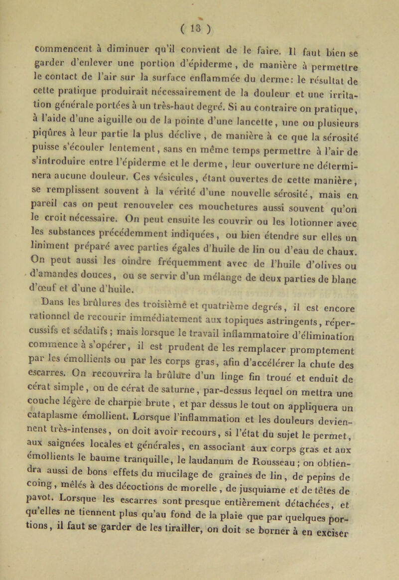 commencent à diminuer qu’il convient de le faire. Il faut bien se garder d’enlever une portion d’épiderme , de manière à permettre le contact de l’air sur la surface enflammée du derme: le résultat de cette pratique produirait nécessairement de la douleur et une irrita- tion générale portées a un très-haut degré. Si au contraire on pratique, a l’aide d’une aiguille ou de la pointe d’une lancette, une ou plusieurs piqûres à leur partie la plus déclive , de manière à ce que la sérosité puisse s’écouler lentement, sans en meme temps permettre à l’air de s’introduire entre l’épiderme elle derme, leur ouverture ne détermi- nera aucune douleur. Ces vésicules, étant ouvertes de cette manière, se remplissent souvent à la vérité d’une nouvelle sérosité, mais en pareil cas on peut renouveler ces mouchetures aussi souvent qu’on le croit nécessaire. On peut ensuite les couvrir ou les lotionner avec les substances précédemment indiquées, ou bien étendre sur elles un Uniment préparé avec parties égales d’huile de lin ou d’eau de chaux. On peut aussi les oindre fréquemment avec de l’huile d’olives ou d’amandes douces, ou se servir d’un mélange de deux parties de blanc d’œul et d’une d’huile. Dans les brûlures des troisièmê et quatrième degrés, il est encore rationnel de recourir immédiatement aux topiques astringents, réper- cussifs et sédatifs ; mais lorsque le travail inflammatoire d’élimination commence à s’opérer, il est prudent de les remplacer promptement par les émollients ou par les corps gras, afin d’accélérer la chute des escarres. On recouvrira la brûlure d’un linge fin troué et enduit de cérat simple, ou de cérat de saturne, par-dessus lequel on mettra une couche légère de charpie brute , et par dessus le tout on appliquera un cataplasme émollient. Lorsque l’inflammation et les douleurs devien- nent très-intenses, on doit avoir recours, si l’état du sujet le permet, aux saignées locales et générales, en associant aux corps gras et aux émollients le baume tranquille, le laudanum de Rousseau; on obtien- ra aussi de bons effets du mucilage de graines de lin, de pépins de coing, meles a des décoctions de morelle , de jusquiame et de télés de pavot. Lorsque les escarres sont presque entièrement détachées, et qu’elles ne tiennent plus qu’au fond de la plaie que par quelques por- tions, il faut se garder de les tirailler, on doit se borner à en exciser