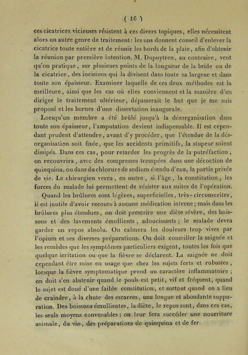 ces cicatrices vicieuses résistent à ces divers topiques, elles nécessitent alors un autre genre de traitement : les uns donnent conseil d’enlever la cicatrice toute entière et de réunir les bords de la plaie, afin d’obtenir la réunion par première intention. M. Dupuytren, au contraire, veut qu’on pratique, sur plusieurs points de la longueur de la bride ou de la cicatrice , des incisions qui la divisent dans toute sa largeur et dans toute son épaisseur. Examiner laquelle de ces deux méthodes est la meilleure, ainsique les cas où elles conviennent et la manière d’en diriger le traitement ultérieur, dépasserait le but que je me suis proposé et les bornes d’une dissertation inaugurale. Lorsqu’un membre a été brûlé jusqu’à la désorganisation dans toute son épaisseur, l’amputation devient indispensable. Il est cepen- dant prudent d’attendre, avant d’y procéder, que l’étendue de la dés- organisation soit fixée, que les accidents primitifs, la stupeur soient dissipés. Dans ces cas, pour retarder les progrès de la putréfaction , on recouvrira , avec des compresses trempées dans une décoction de quinquina, ou dans du chlorure de sodium étendu d’eau, la partie privée de vie. Le chirurgien verra, en outre , si l’àge , la constitution , les forces du malade lui permettent de résister aux suites de l’opération. Quand les brûlures sont légères, superficielles, très-circonscrites, il est inutile d’avoir recours à aucune médication interne ; mais dans les brûlures plus étendues, on doit prescrire une diète sévère, des bois- sons et des lavements émollients , adoucissants ; le malade devra garder un repos absolu. On calmera les douleurs trop vives par l’opium et ses diverses préparations. On doit conseiller la saignée et les remèdes que les symptômes particuliers exigent, toutes les fois que quelque irritation ou que la fièvre se déclarent. La saignée ne doit cependant cire mise en usage que chez les sujets forts et robustes , lorsque la fièvre symptomatique prend un caractère inflammatoire ; on doit s’en abstenir quand le pouls est petit, vif et fréquent, quand le sujet est doué d’une faible constitution, et surtout quand on a lieu de craindre, à la chute des escarres, une longue et abondante suppu- ration. Des boissons émollientes, la diète, le repos sont, dans ces cas, les seuls moyens convenables : on leur fera succéder une nourriture animale, du vin, des préparations de quinquina et de fer.