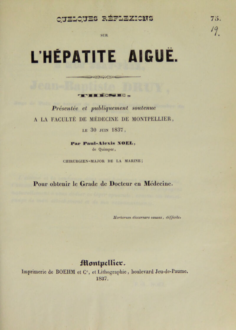 c;JELQÂJES RÉ^LEZ’CITS SUR L’HEPATITE AIGUE. Pi ’ésentée et publiquement soutenue A LA FACULTÉ DE MÉDECINE DE MONTPELLIER, le 30 juin 1837, Par Paul-Alexis HOEL, de Quimper, CHIRURGIEN-MA J OR DE LA MARINE; Pour obtenir le Grade de Docteur en Médecine. Morborum discernera causas, difficile• Ittontpcllicar, Imprimerie de BOEIIM et Ce, et Lithographie, boulevard Jeu-de-Paumc. 1837.