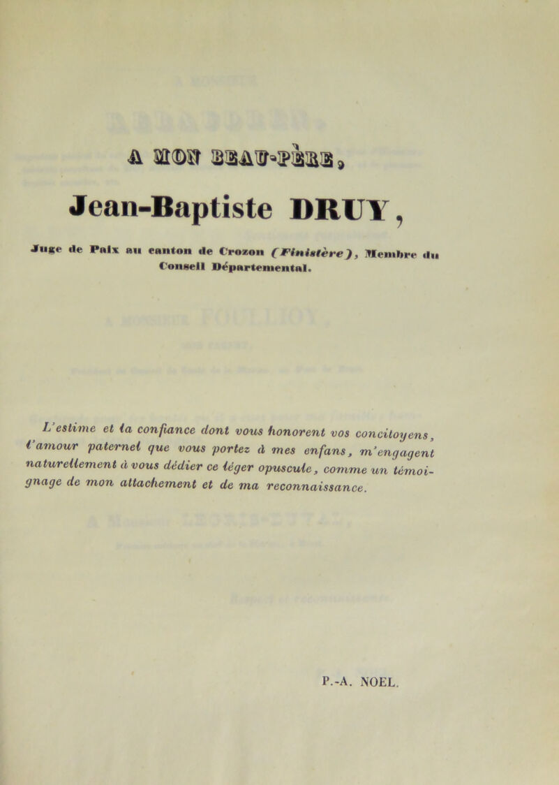 A sa©l 'üSâlhïîkljS J Jean-Baptiste DRUYr, jrn*t* de Paix ail canton de C'rozon (Finistère), ITIembre du Conseil Départemental. L estime et ia confiance dont vous honorent vos concitoyens, Vamour paternel que vous portez à mes enfans, m’engagent naturellement à vous dédier ce léger opuscule, comme un témoi- gnage de mon attachement et de ma reconnaissance.