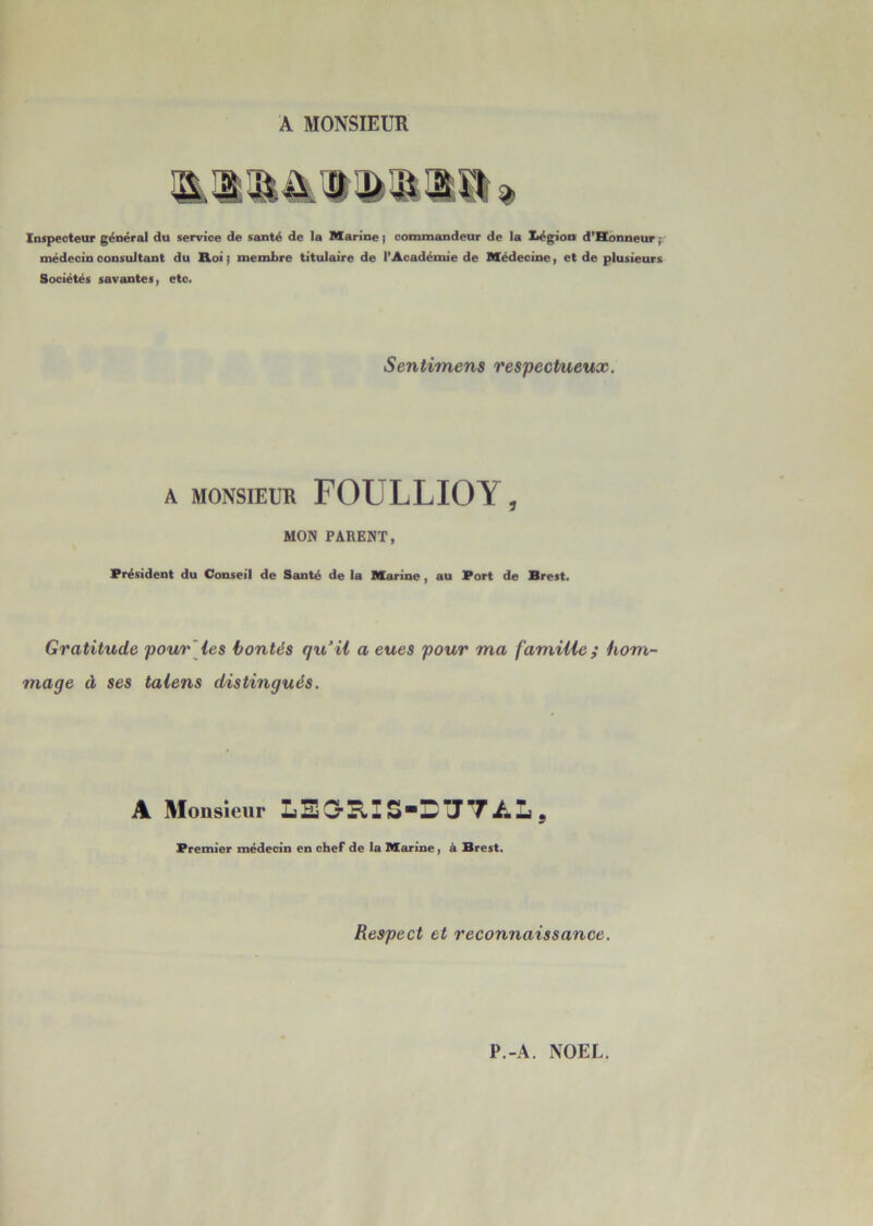 A MONSIEUR Inspecteur général du service de santé de la Marine ; commandeur de la X*égion d’Honneur ■ médecin consultant du Roi j membre titulaire de l'Académie de Médecine, et de plusieurs Sociétés savantes, etc. Sentimens respectueux. A MONSIEUR FOULLIOY, MON PARENT, Président du Conseil de Santé de la Marine , au Port de Brest. Gratitude pour les bontés qu il a eues pour ma famille ; hom- mage à ses talens distingués. A Monsieur LEGrïlI SDTJT AL 9 Premier médecin en chef de la Marine, à Brest. Respect et reconnaissance.