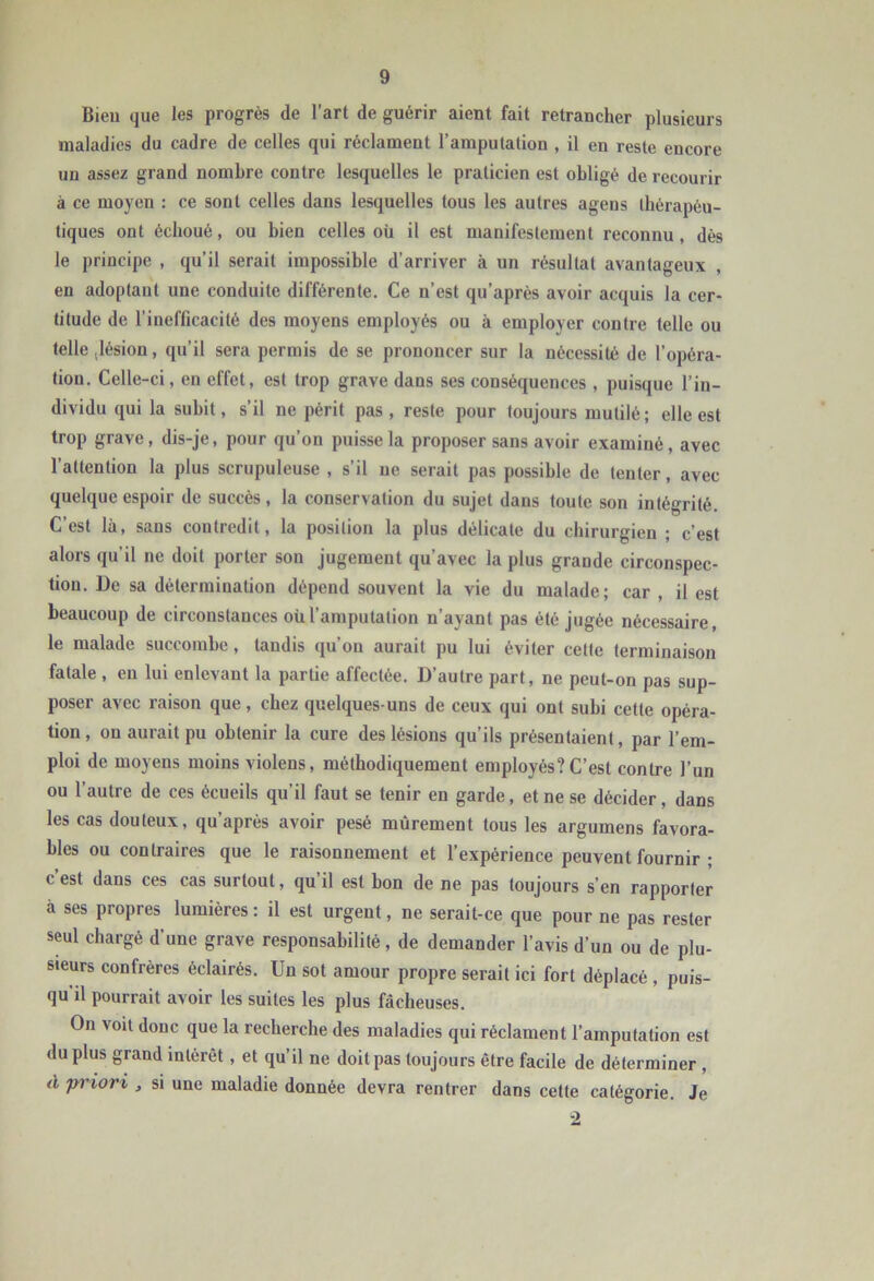 Bien que les progrès de l’art de guérir aient fait retrancher plusieurs maladies du cadre de celles qui réclament l’amputation , il en reste encore un assez grand nombre contre lesquelles le praticien est obligé de recourir à ce moyen : ce sont celles dans lesquelles tous les autres agens ibérapéu- tiques ont échoué, ou bien celles où il est manifestement reconnu, dès le principe , qu’il serait impossible d’arriver à un résultat avantageux en adoptant une conduite différente. Ce n’est qu’après avoir acquis la cer- titude de l’inefficacité des moyens employés ou à employer contre telle ou telle (lésion, qu’il sera permis de se prononcer sur la nécessité de l’opéra- tion. Celle-ci, en effet, est trop grave dans ses conséquences , puisque l’in- dividu qui la subit, s’il ne périt pas, reste pour toujours mutilé; elle est trop grave, dis-je, pour qu’on puisse la proposer sans avoir examiné, avec l’attention la plus scrupuleuse , s’il ne serait pas possible de tenter, avec quelque espoir de succès, la conservation du sujet dans toute son intégrité. C’est là, sans contredit, la position la plus délicate du chirurgien ; c’est alors qu’il ne doit porter son jugement qu’avec la plus grande circonspec- tion. De sa détermination dépend souvent la vie du malade; car , il est beaucoup de circonstances où l’amputation n’ayant pas été jugée nécessaire, le malade succombe, tandis qu’on aurait pu lui éviter cette terminaison fatale , eu lui enlevant la partie affectée. D’autre part, ne peut-on pas sup- poser avec raison que, chez quelques-uns de ceux qui ont subi cette opéra- tion, on aurait pu obtenir la cure des lésions qu’ils présentaient, par l’em- ploi de moyens moins violens, méthodiquement employés? C’est contre l’un ou l’autre de ces écueils qu’il faut se tenir en garde, et ne se décider, dans les cas douteux, qu’après avoir pesé mûrement tous les arguinens favora- bles ou contraires que le raisonnement et l’expérience peuvent fournir ; c’est dans ces cas surtout, qu’il est bon de ne pas toujours s’en rapporter à ses propres lumières: il est urgent, ne serait-ce que pour ne pas rester seul chargé d'une grave responsabilité, de demander l’avis d’un ou de plu- sieurs confrères éclairés. Un sot amour propre serait ici fort déplacé , puis- qu’il pourrait avoir les suites les plus fâcheuses. On voit donc que la recherche des maladies qui réclament l’amputation est du plus grand intérêt, et qu’il ne doit pas toujours être facile de déterminer , d pi'iorv , SI une maladie donnée devra rentrer dans cette catégorie. Je -2