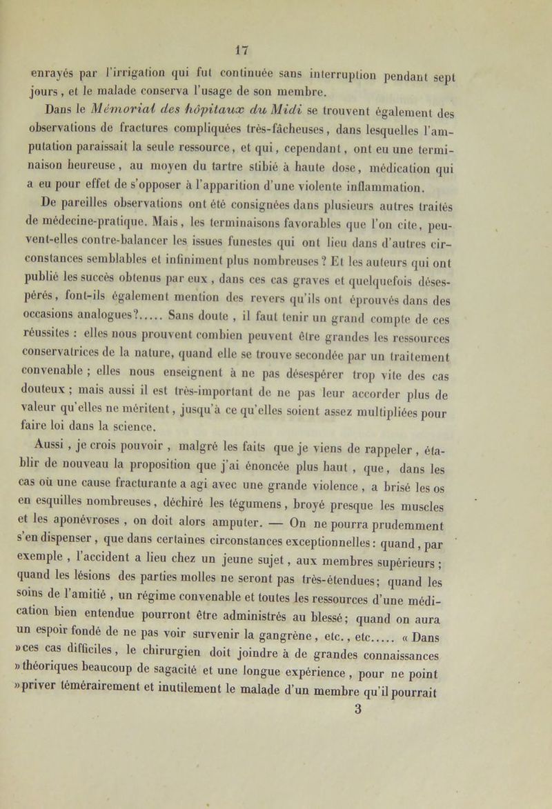 enrayés par l’irrigation qui fut continuée sans interruption pendant sept jours, et le malade conserva l’usage de son membre. Dans le Mémorial des hôpitaux du Midi se trouvent également des observations de fractures compliquées très-fâcheuses, dans lesquelles l’am- putation paraissait la seule ressource, et qui, cependant, ont eu une termi- naison heureuse, au moyen du tartre stibié à haute dose, médication qui a eu pour effet de s’opposer à l’apparition d’une violente inflammation. De pareilles observations ont été consignées dans plusieurs autres traités de médecine-pratique. Mais, les terminaisons favorables que l’on cite, peu- vent-elles contre-balancer les issues funestes qui ont lieu dans d’autres cir- constances semblables et infiniment plus nombreuses? Et les auteurs qui ont publié les succès obtenus par eux , dans ces cas graves et quelquefois déses- pérés, font-ils également mention des revers qu’ils ont éprouvés dans des occasions analogues? Sans doute , il faut tenir un grand compte de ces réussites : elles nous prouvent combien peuvent être grandes les ressources conservatrices de la nature, quand elle se trouve secondée par un traitement convenable ; elles nous enseignent à ne pas désespérer trop vite des cas douteux ; mais aussi il est très-important de ne pas leur accorder plus de valeur qu’elles ne méritent, jusqu’à ce quelles soient assez multipliées pour faire loi dans la science. Aussi , je crois pouvoir , malgré les faits que je viens de rappeler , éta- blir de nouveau la proposition que j’ai énoncée plus haut , que, dans les cas oü une cause fracturante a agi avec une grande violence , a brisé les os en esquilles nombreuses, déchiré les tégumens, broyé presque les muscles et les aponévroses , on doit alors amputer. — On ne pourra prudemment s’en dispenser, que dans certaines circonstances exceptionnelles : quand, par exemple , l’accident a lieu chez un jeune sujet, aux membres supérieurs ; quand les lésions des parties molles ne seront pas trés-étendues; quand les soins de l’amitié , un régime convenable et toutes les ressources d’une médi- cation bien entendue pourront être administrés au blessé; quand on aura un espoir fondé de ne pas voir survenir la gangrène , etc., etc « Dans aces cas difficiles, le chirurgien doit joindre à de grandes connaissances «théoriques beaucoup de sagacité et une longue expérience , pour ne point «priver témérairement et inutilement le malade d’un membre qu’il pourrait 3