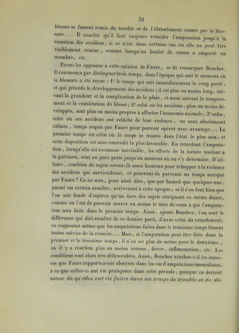 blessés se fussent remis du trouble et de l’ébranlement causés par la bles- sure..... Il conclut qu’il faut toujours retarder l’amputation jusqu’à la cessation des accidens, si ce n’est dans certains cas où elle ne peut être visiblement remise , comme lorsqu’un boulet de canon a emporté un membre, etc. Parmi les opposans à cette opinion de Faure , se lit remarquer Boucher 11 commença par distinguer trois temps, dans l’époque qui suit le moment où la blessure a été reçue : 1“ le temps qui suit immédiatement le coup porté , et qui précédé le développement des accidens ; il est plus ou moins long, sui- vant la grandeur et la complication de la plaie, et aussi suivant le tempéra- ment et la constitution du blessé ; 2“ celui où les accidens , plus ou moins dé- veloppés, sont plus ou moins propres à affecter l’économie animale ; 3“enfin, celui où ces accidens ont relâché de leur violence, ou sont absolument calmés , temps requis par Faure pour pouvoir opérer avec avantage.... Le premier temps est celui où le corps se trouve dans l’état le plus sain, et cette disposition est sans contredit la plus favorable. En retardant l’amputa- tion , lorsqu’elle est reconnue inévitable, les efforts de la nature tendant à la guérison, sont en pure perte jusqu’au moment oü on s’y détermine. D’ail- leurs , combien de sujets seront-ils assez heureux pour échapper àla violence des accidens qui surviendront, et pourront-ils parvenir au temps marqué par Faure ? Ce ne sera, pour aiusi dire, que par hasard que quelques-uns, parmi un certain nombre, arriveront à cette époque ; et il s’en faut bien que l’on soit fondé d’espérer qu’un tiers des sujets atteignent ce terme désiré, comme on 1 est de pouvoir sauver au moins le tiers de ceux à qui l’amputa- tion sera faite dans le premier temps. Ainsi, ajoute Bouclier, l’on sent la différence qui doit résulter de ce dernier parti, d’avec celui du retardement, en supposant même que les amputations faites dans le troisième temps fussent toutes suivies de la réussite.... Mais, si l’amputation peut être faite dans le premier et le troisième temps , il n’en est plus de même pour le deuxième , oü il y a réaction plus ou moins intense , fièvre, inflammation, etc. Les conditions sont alors très-défavorables. Aussi, Boucher attribue-t-il les insuc- cès que Faure rapporte avoir observés dans les cas d’amputations immédiates, à ce que celles-ci ont été pratiquées dans cette période, puisque ce dernier auteur dit clics ont clé faites dans un temps de trouble et de dé-