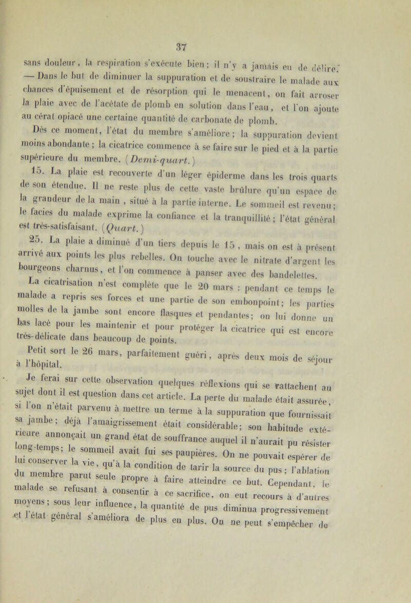 sans douleur, la respirafion s’oxéciHe bien; il n’y a janlàis eu de délire.' — Dans le but de diminuer la suppuration et de soustraire le malade auv ehances d’épuisement et de résorption qui le menacent, on fait arroser la plaie avec de l’acétate de plomb en solution dans l’eau, et l’on ajoute au cérat opiacé une certaine quantité de carbonate de plomb. Des ce moment, l’état du membre s’améliore; la suppuration devient moins abondante ; la cicatrice commence à se faire sur le pied et à la partie supérieure du membre. [Demi-quart.) 15. La plaie est recouverte d’un léger épiderme dans les (rois quarts son étendue. 11 ne reste plus de cette vaste brûlure qu’un espace de a grandeur delà maiu , situé à la partie interne. Le sommeil est revenu; e lacies du malade exprime la confiance et la tranquillité ; l’état général est très-satisfaisant. [Quart.) 25. La plaie a diminué d’un tiers depuis le 15 , mais on est à présent arrive aux points les plus rebelles. On louche avec le nitrate d’argent les ourgeons charnus, et l’on commence à panser avec des bandelettes. La cicatrisation n’est complète que le 20 mars : pendant ce temps le niaade a repris ses forces et une partie de son embonpoint; les parties niolles de la jambe sont encore flasques et pendantes; on lui donne un bas lace pour les maintenir et pour protéger la cicatrice qui est encore tres-dehcate dans beaucoup de points. à iÏpillT' “P™* >!<■« mois àe séjo:,r Je ferai sur celle ubservalioii ,|„el,,ues réneiiuus qui ,e rallaclieul au Mijel dont ,1 est quesliou dans cet article. La perle du malade était assurée 1 r “‘''.Py™''.» -> terme à la suppuraliuu que fournissai’l jambe, déjà 1 amaigrissement était considérable; sou habitude exlé tésiste: M^ser „ a  r‘ P‘‘P“''“- 0“ - pouvait espérer de U conserver la vie, qu a la condition de tarir la source du pus ■ rablation du membre parut seulo Timncrv ■ r • • . ' ’ malade se refusant à coLen ir à ' T “ nsenlir a ce sacrifice, on eut recours à d’autres moyens ; sous leur luDuenee, la quantité de pus diminua progressivement général s améliora de plus en plus. On ne peut s'eiiipèclier do