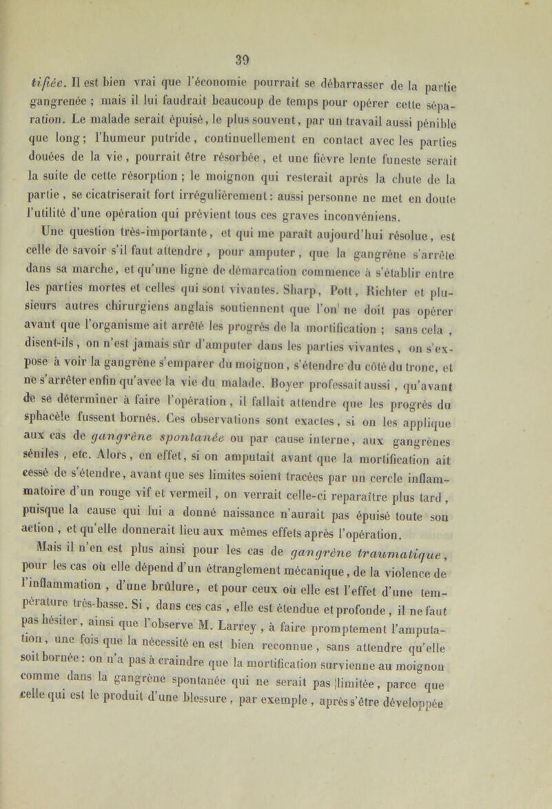 lifiée. Il est bien vrai que l’économie pourrait se débarrasser de la partie gangrenée ; mais il lui faudrait beaucoup de temps pour opérer cette sépa- ration. Le malade serait épuisé, le plus souvent, par un travail aussi pénible que long; l’humeur putride, continuellement en contact avec les parties douées de la vie, pourrait être résorbée, et une fièvre lente funeste serait la suite de cette résorption ; le moignon qui resterait après la chute de la partie , se cicatriserait fort irrégulièrement: aussi personne ne met en doute l’utilité d’une opération qui prévient tous ces graves inconvéniens. Une question très-importante, et qui me paraît aujourd’hui résolue, est celle de savoir s’il faut attendre , pour amputer, que la gangrène s’arrête dans sa marche, et qu’une ligne de démarcation commence à s’établir entre les parties mortes et celles qui sont vivantes. Sharp, Pott, Hichter et plu- sieurs autres chirurgiens anglais soutiennent que l’on' ne doit pas opérer avant que l’organisme ait arrêté les progrès de la mortification ; sans cela , disent-ils , on n’est jamais silr d’amputer dans les parties vivantes , on s’ex- pose à voir la gangrène s’emparer du moignon, s’étendre du côté du tronc, et ne s’arrêter enfin qu’avec la vie du malade. Boyer professait aussi , qu’avant de se déterminer à faire l’opération , il fallait attendre que les progrès du sphacèle fussent bornés. Ces observations sont exactes, si on les applique aux cas de gangrène spontanée ou par cause interne, aux gangrènes séniles , etc. Alors, en effet, si on amputait avant que la mortification ait cessé de s’étendre, avant que ses limites soient tracées par un cercle inflam- matoire d’un rouge vif et vermeil, on verrait celle-ci reparaître plus tard , puisque la cause qui lui a donné naissance n’aurait pas épuisé toute son action , et qu’elle donnerait lieu aux mêmes effets après l’opération. Mais il n’en est plus ainsi pour les cas de gangrène traumatique, pour les cas où elle dépend d’un étranglement mécanique, de la violence de l’inflammation , d’une brûlure, et pour ceux où elle est l’effet d’une tem- pérature très-basse. Si, dans ces cas , elle est étendue et profonde, il ne faut pashesiter, ainsi que l’observe M. Larrey , à faire promptement l’amputa- tion une fois que la nécessité en est bien reconnue , sans attendre qu’elle soit bornee : on n’a pas à craindre que la mortification survienne au moignon comme dans la gangrène spontanée qui ne serait pasilimitée, parce que celle qui est le produit d’une blessure , par exemple , après s’être développée