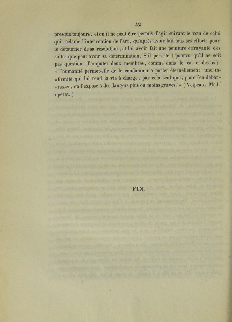 presque toujours, et qu’il ne peut être permis d’agir suivant le vœu de celui qui réclame l’intervention de l’art, qu’après avoir fait tous ses efforts pour le détourner de sa résolution , et lui avoir fait une peinture effrayante des suites que peut avoir sa détermination. S’il persiste ( pourvu qu’il ne soit pas question d’amputer deux membres, comme dans le cas ci-dessus ), « l’humanité permet-elle de le condamner à porter éternellement une in- »firmité qui lui rend la vie à charge, par cela seul que, pour l’en débar- «rasser, on l’expose à des dangers plus ou moins graves? » ( Velpeau, Méd.' opérât. ) FIN.