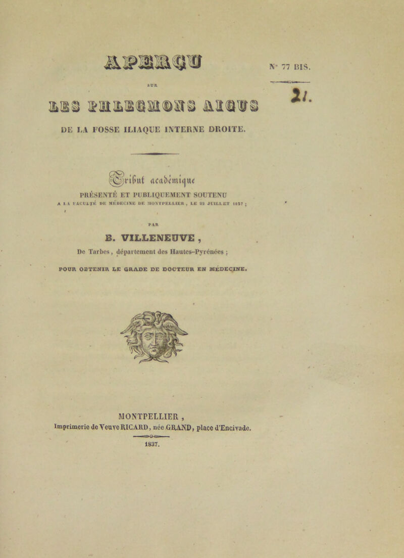 N- 77 niS. ILIâü ültl^ Uli I.A l'OSSE ILIAQUE INTERNE DROITE. n. ^priGut rtCAÎ)i’mi()U< PRÉSENTÉ ET PUBLIQUEMENT SOUTENU A I.A t-.iCULTK DE MÉDECIIVE DE UO\TPELLl£R , LE %2 JUILLET 18S7 • PAR B. VILLENEÜVE , Do Tarbes , departement des Hautes-Pyrénées ; POUR OBTENIR LE GRADE DE DOCTEUR EN MÉDECINE. MONTPELLIER , Imprimerie de Veuve RICARD, née GRAND, place d’Encivade. raKPrîB^ ■ 1837.