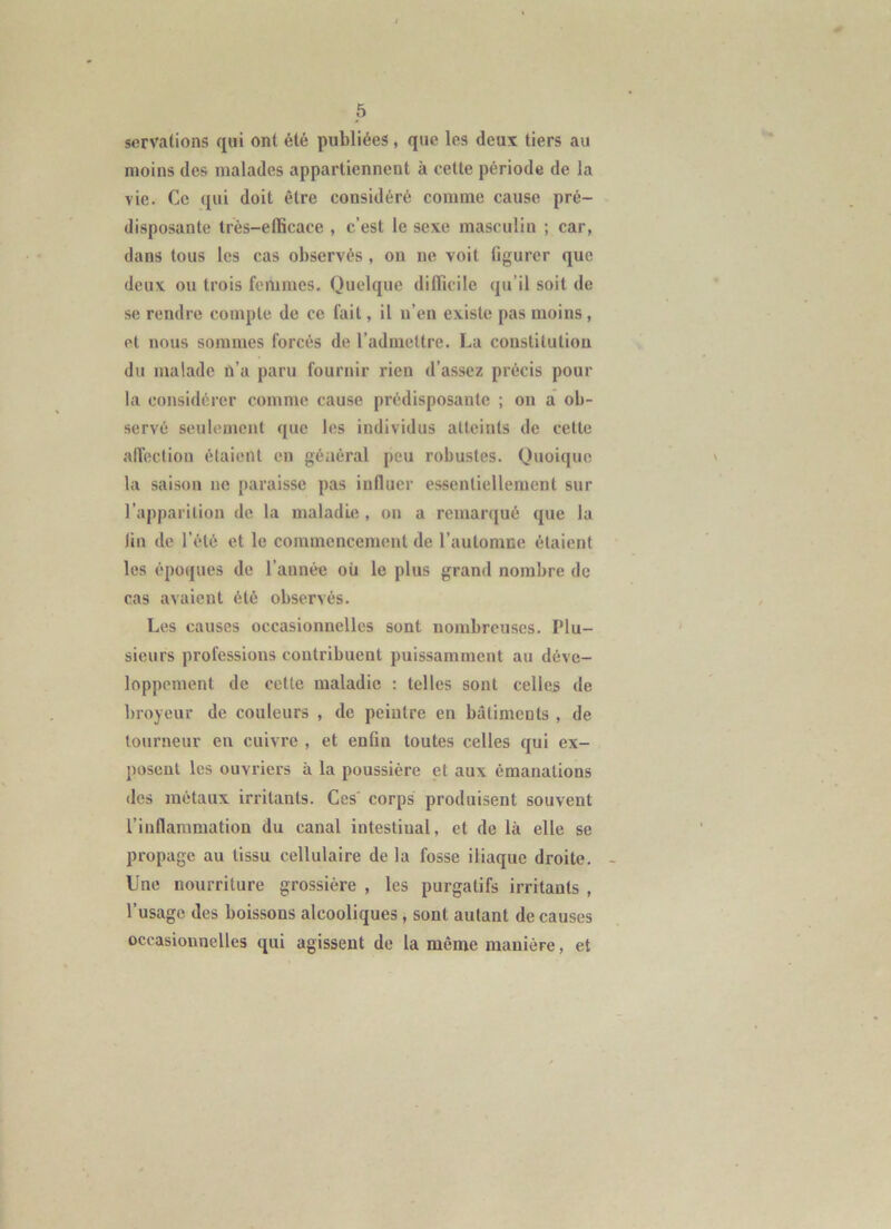 servations qui ont été publiées, que les deux tiers au moins des malades appartiennent à celte période de la vie. Ce qui doit être considéré comme cause pré- disposante Irès-elBcace , c’est le sexe masculin ; car, dans tous les cas observés , ou ne voit figurer que deux ou trois femmes. Quelque difficile qu’il soit de se rendre compte de ce fait, il n’en existe pas moins, et nous sommes forcés de l’admettre. La constitution du malade n’a paru fournir rien d’assez précis pour la considérer comme cause prédisposante ; on a ob- servé seulement que les individus atteints de cette alïeclion étaient en général peu robustes. Quoique la saison no paraisse pas influer essentiellement sur l’apparition de la maladie , on a remarqué que la fin de l’été et le commencement de l’automne étaient les époques de l’année où le plus grand nombre de cas avaient été observés. Les causes occasionnelles sont nombreuses. Plu- sieurs professions contribuent puissamment au déve- loppement de cette maladie : telles sont celles de broyeur de couleurs , de peintre en bâtiments , de tourneur en cuivre , et enfin toutes celles qui ex- posent les ouvriers à la poussière et aux émanations des métaux irritants. Ces' corps produisent souvent l’inflammation du canal intestinal, et de là elle se propage au tissu cellulaire de la fosse iliaque droite. Une nourriture grossière , les purgatifs irritants , l’usage des boksons alcooliques , sont autant de causes occasionnelles qui agissent de la même manière, et