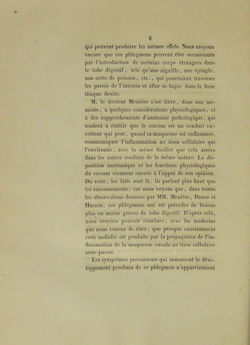 qui peuvent produire les mêmes effets. Nous croyons encore que ces phlegmons peuvent être occasionnés par l’introduction de certains corps étrangers dans le tube digestif , tels qu’une aiguille , une épingle , une arête de poisson, etc. , qui pourraient traverser les parois de l’intestin et aller se loger dans la fosse iliaque droite. M. le docteur Monière s’est livré, dans son mé- moire , à quelques considérations physiologiques, et à des rapprochements d'anatomie pathologique, qui tendent à établir que le cæcum est un conduit ex- créteur qui peut, quand sa muqueuse est enflammée, ' communiquer l’inflammation au tissu cellulaire qui l’environne, avec la même facilité que cela arrive dans les autres conduits de la même nature. La dis- position anatomique et les fonctions physiologiques du cæcum viennent encore à l’appui de son opinion. Du reste, les faits sont là; ils parlent plus haut que les raisonnements ; car nous voyons que, dans toutes les observations données par MM. Menière, Dance et llusson, ces phlegmons ont été précédés de lésions plus ou moins graves du tube digestif. D’après cela, nous croyons pouvoir conclure, avec les médecins que nous venons de citer, que presque constamment cette maladie est produite par la propagation de l’in- flammation de la muqueuse cæcale au tissu cellulaire sous-jacent. Les symptômes précurseurs qui annoncent le déve- loppement prochain de ce phlegmon n’appartiennent