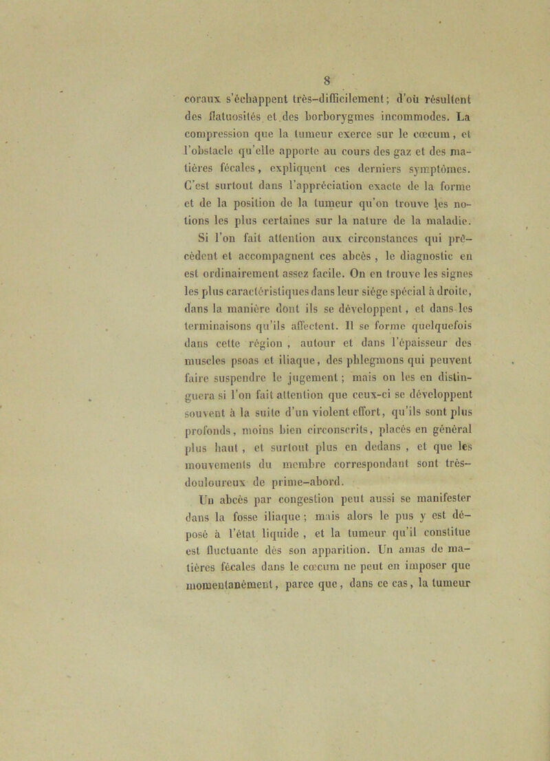 coraux s’échappent très-difficilement; d’où résultent des flatuosités et des borborygmes incommodes. La compression que la tumeur exerce sur le cæcum, et l’obstacle qu’elle apporte au cours des gaz et des ma- tières fécales, expliquent ces derniers symptômes. C’est surtout dans l’appréciation exacte de la forme et de la position de la tumeur qu’on trouve les no- tions les plus certaines sur la nature de la maladie. Si l’on fait attention aux circonstances qui pré- cèdent et accompagnent ces abcès , le diagnostic eu est ordinairement assez facile. On en trouve les signes les plus caractéristiques dans leur siège spécial adroite, dans la manière dont ils se développent, et dans les terminaisons qu’ils affectent. Il so forme quelquefois dans cette région , autour et dans l’épaisseur des muscles psoas et iliaque, des phlegmons qui peuvent faire suspendre le jugement ; mais on les en distin- guera si l’on fait attention que ceux-ci se développent souvent à la suite d’un violent effort, qu’ils sont plus profonds, moins bien circonscrits, placés en général plus haut, et surtout plus en dedans , et que les mouvements du membre correspondant sont très- douloureux de prime-abord. Un abcès par congestion peut aussi se manifester dans la fosse iliaque ; mais alors le pus y est dé- posé à l’état liquide , et la tumeur qu’il constitue est fluctuante dès son apparition. Un amas de ma- tières fécales dans le cæcum ne peut en imposer que momentanément, parce que, dans ce cas, la tumeur